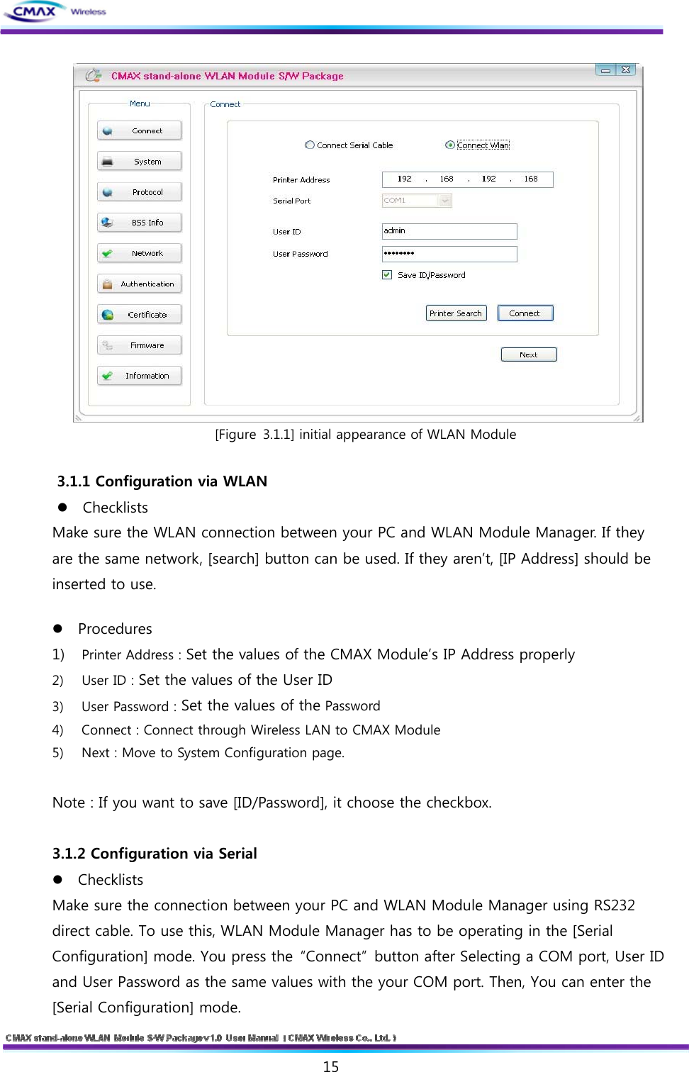   15   [Figure 3.1.1] initial appearance of WLAN Module  3.1.1 Configuration via WLAN   Checklists   Make sure the WLAN connection between your PC and WLAN Module Manager. If they are the same network, [search] button can be used. If they aren’t, [IP Address] should be inserted to use. Procedures   1) Printer Address : Set the values of the CMAX Module’s IP Address properly   2) User ID : Set the values of the User ID 3) User Password : Set the values of the Password 4) Connect : Connect through Wireless LAN to CMAX Module 5) Next : Move to System Configuration page.  Note : If you want to save [ID/Password], it choose the checkbox.  3.1.2 Configuration via Serial Checklists   Make sure the connection between your PC and WLAN Module Manager using RS232 direct cable. To use this, WLAN Module Manager has to be operating in the [Serial Configuration] mode. You press the  “Connect”  button after Selecting a COM port, User ID and User Password as the same values with the your COM port. Then, You can enter the [Serial Configuration] mode. 