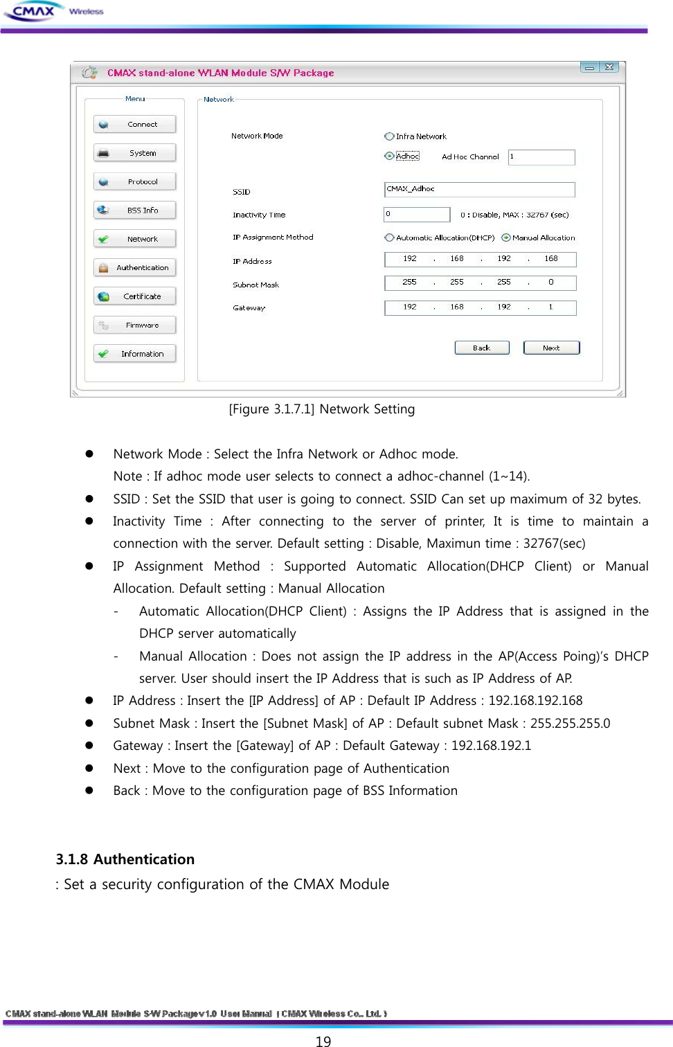   19   [Figure 3.1.7.1] Network Setting   Network Mode : Select the Infra Network or Adhoc mode.   Note : If adhoc mode user selects to connect a adhoc-channel (1~14).  SSID : Set the SSID that user is going to connect. SSID Can set up maximum of 32 bytes.  Inactivity  Time  :  After  connecting  to  the  server  of  printer,  It is time to maintain a connection with the server. Default setting : Disable, Maximun time : 32767(sec)  IP  Assignment  Method  :  Supported  Automatic  Allocation(DHCP  Client)  or  Manual Allocation. Default setting : Manual Allocation - Automatic  Allocation(DHCP  Client)  :  Assigns  the  IP  Address  that is  assigned  in  the DHCP server automatically - Manual Allocation : Does not assign the IP address in the AP(Access Poing)’s DHCP server. User should insert the IP Address that is such as IP Address of AP.  IP Address : Insert the [IP Address] of AP : Default IP Address : 192.168.192.168  Subnet Mask : Insert the [Subnet Mask] of AP : Default subnet Mask : 255.255.255.0  Gateway : Insert the [Gateway] of AP : Default Gateway : 192.168.192.1  Next : Move to the configuration page of Authentication  Back : Move to the configuration page of BSS Information   3.1.8 Authentication : Set a security configuration of the CMAX Module    