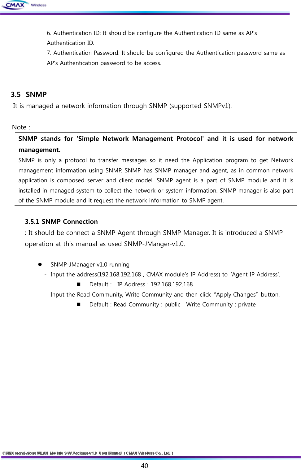   40    6. Authentication ID: It should be configure the Authentication ID same as AP’s Authentication ID.   7. Authentication Password: It should be configured the Authentication password same as AP&apos;s Authentication password to be access.   3.5  SNMP It is managed a network information through SNMP (supported SNMPv1).  Note :   SNMP  stands  for  &apos;Simple  Network  Management  Protocol&apos;  and  it  is  used  for  network management. SNMP is only a protocol to transfer messages so it need the Application  program  to  get  Network management information using SNMP. SNMP has SNMP manager and agent, as in common network application  is  composed  server and  client  model.  SNMP  agent  is  a part of SNMP module and it is installed in managed system to collect the network or system information. SNMP manager is also part of the SNMP module and it request the network information to SNMP agent.  3.5.1 SNMP Connection : It should be connect a SNMP Agent through SNMP Manager. It is introduced a SNMP   operation at this manual as used SNMP-JManger-v1.0.   SNMP-JManager-v1.0 running - Input the address(192.168.192.168 , CMAX module’s IP Address) to  ‘Agent IP Address’.   Default :    IP Address : 192.168.192.168 - Input the Read Community, Write Community and then click “Apply Changes” button.  Default : Read Community : public   Write Community : private 