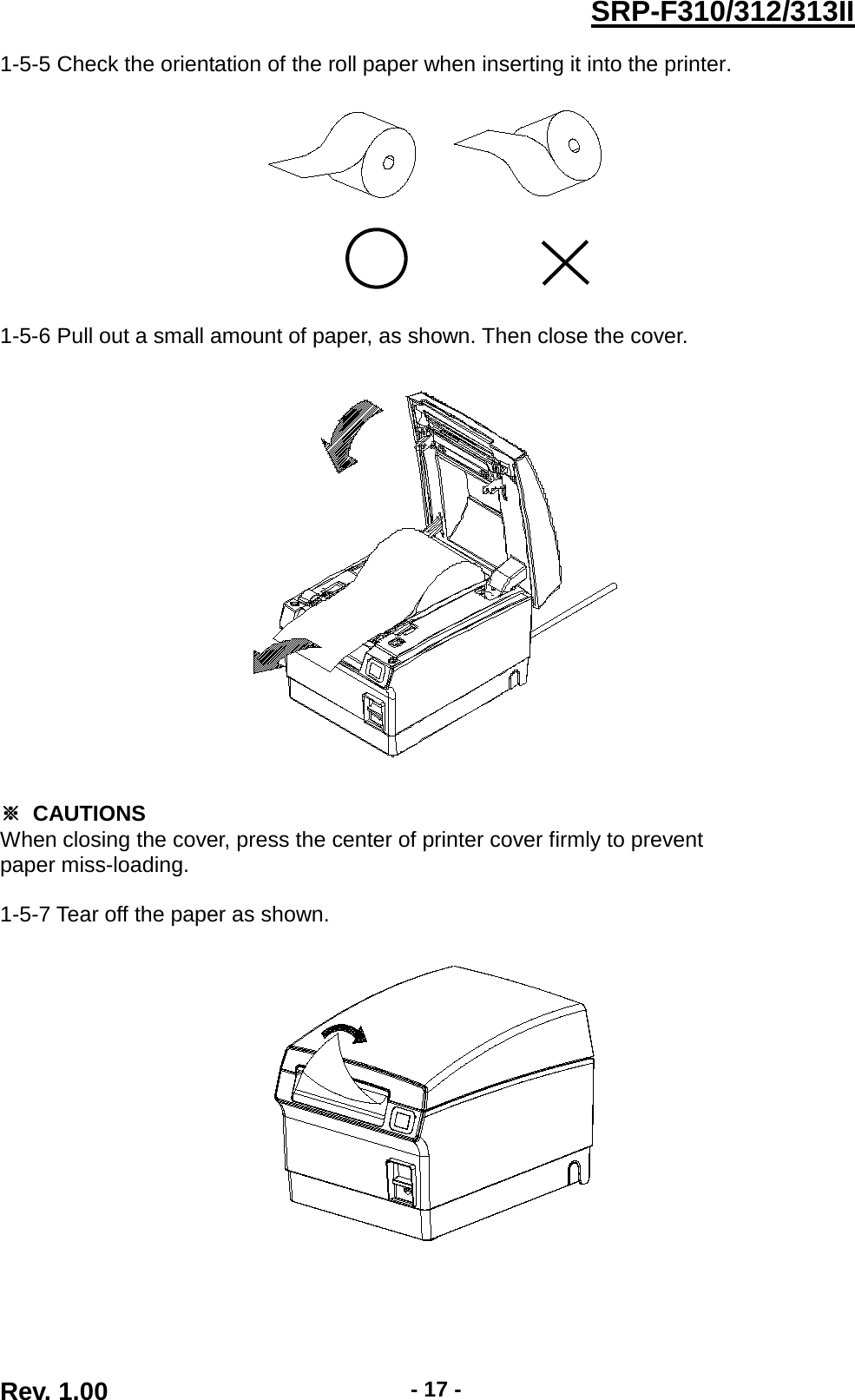 SRP-F310/312/313II 1-5-5 Check the orientation of the roll paper when inserting it into the printer.    1-5-6 Pull out a small amount of paper, as shown. Then close the cover.    ※ CAUTIONS When closing the cover, press the center of printer cover firmly to prevent paper miss-loading.  1-5-7 Tear off the paper as shown.     Rev. 1.00  - 17 - 