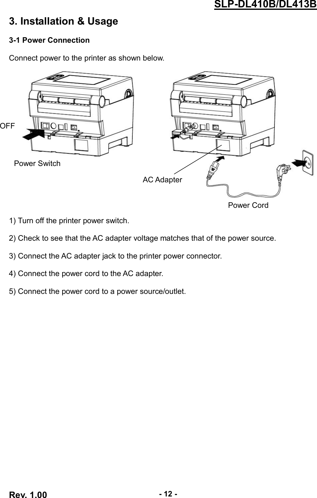  Rev. 1.00 - 12 - SLP-DL410B/DL413B 3. Installation &amp; Usage  3-1 Power Connection  Connect power to the printer as shown below.       1) Turn off the printer power switch.  2) Check to see that the AC adapter voltage matches that of the power source.  3) Connect the AC adapter jack to the printer power connector.  4) Connect the power cord to the AC adapter.  5) Connect the power cord to a power source/outlet. OFF Power Switch Power Cord AC Adapter