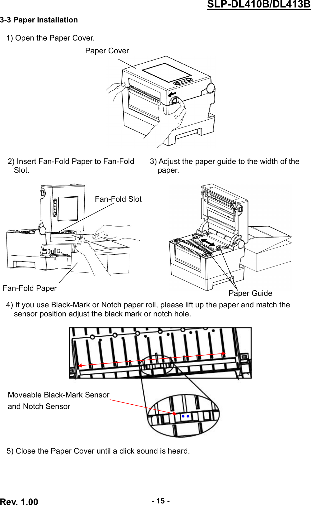  Rev. 1.00 - 15 - SLP-DL410B/DL413B 3-3 Paper Installation  1) Open the Paper Cover.   2) Insert Fan-Fold Paper to Fan-Fold        3) Adjust the paper guide to the width of the     Slot.                                 paper.      4) If you use Black-Mark or Notch paper roll, please lift up the paper and match the       sensor position adjust the black mark or notch hole.    5) Close the Paper Cover until a click sound is heard.   Moveable Black-Mark Sensor and Notch Sensor ●   Paper Cover Fan-Fold Paper Fan-Fold Slot ●   Paper Guide 