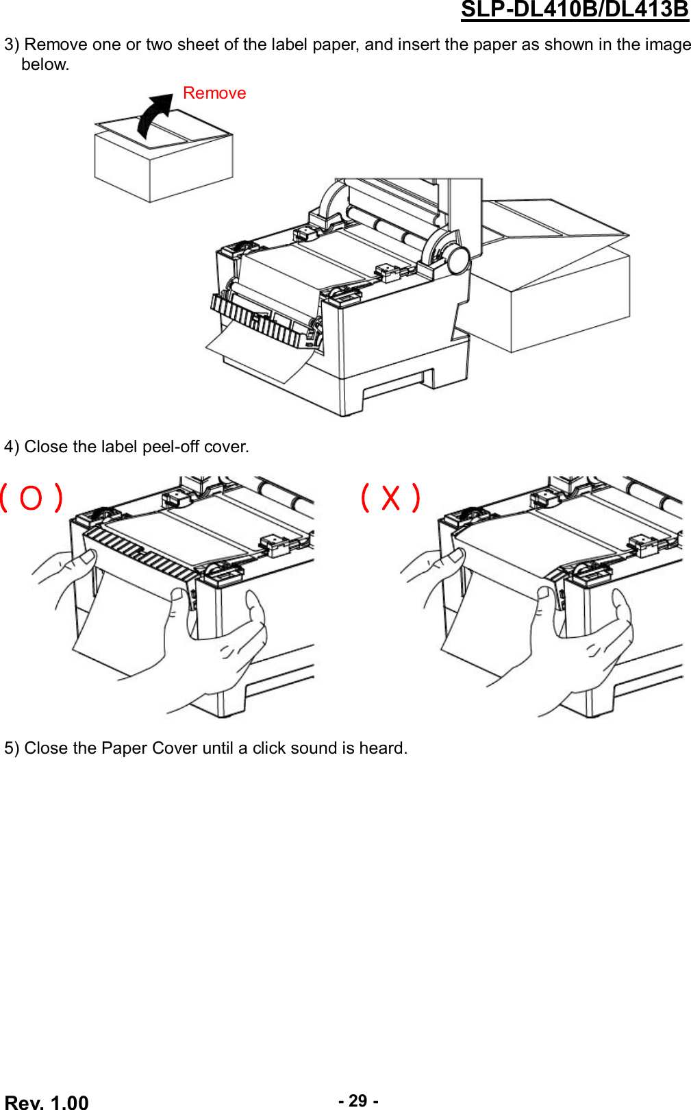  Rev. 1.00 - 29 - SLP-DL410B/DL413B 3) Remove one or two sheet of the label paper, and insert the paper as shown in the image below.      4) Close the label peel-off cover.    5) Close the Paper Cover until a click sound is heard.  Remove( O ) ( X ) 