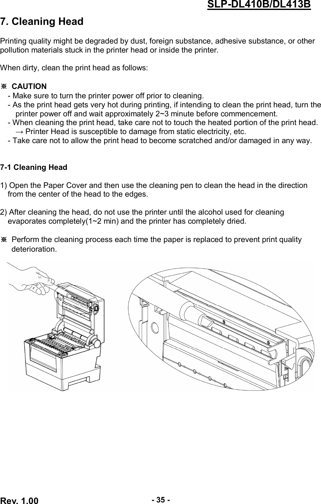  Rev. 1.00 - 35 - SLP-DL410B/DL413B 7. Cleaning Head  Printing quality might be degraded by dust, foreign substance, adhesive substance, or other pollution materials stuck in the printer head or inside the printer.    When dirty, clean the print head as follows:  ※  CAUTION - Make sure to turn the printer power off prior to cleaning. - As the print head gets very hot during printing, if intending to clean the print head, turn the printer power off and wait approximately 2~3 minute before commencement. - When cleaning the print head, take care not to touch the heated portion of the print head.         → Printer Head is susceptible to damage from static electricity, etc. - Take care not to allow the print head to become scratched and/or damaged in any way.   7-1 Cleaning Head  1) Open the Paper Cover and then use the cleaning pen to clean the head in the direction       from the center of the head to the edges.  2) After cleaning the head, do not use the printer until the alcohol used for cleaning       evaporates completely(1~2 min) and the printer has completely dried.  ※ Perform the cleaning process each time the paper is replaced to prevent print quality deterioration.   