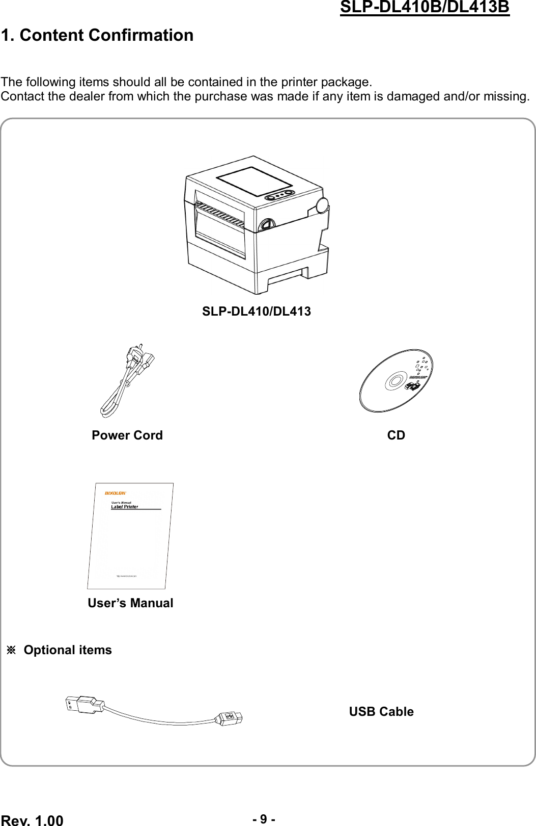  Rev. 1.00 - 9 - SLP-DL410B/DL413B 1. Content Confirmation   The following items should all be contained in the printer package. Contact the dealer from which the purchase was made if any item is damaged and/or missing.     SLP-DL410/DL413    Power Cord  CD     User’s Manual     ※  Optional items     USB Cable    