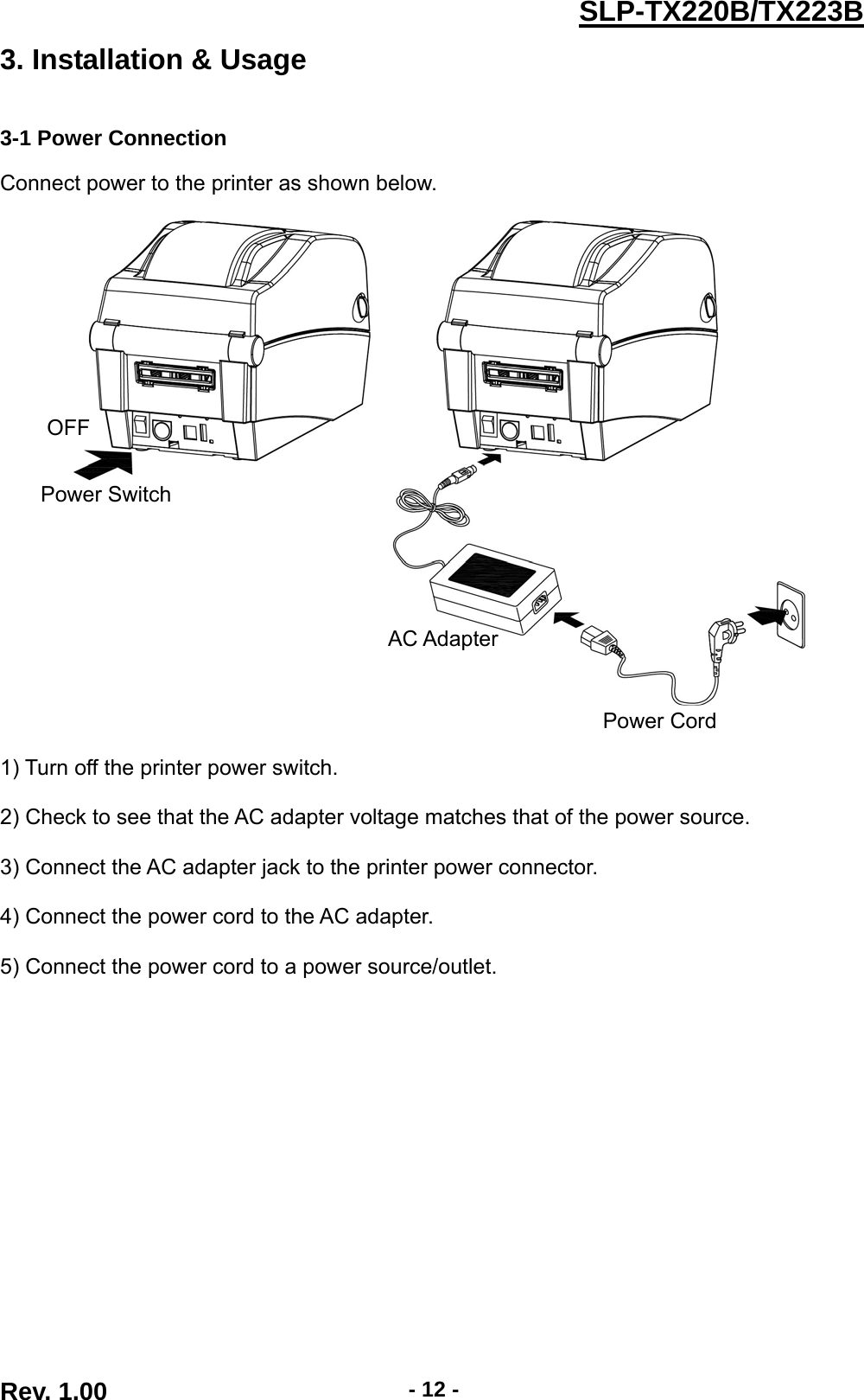  Rev. 1.00  - 12 -SLP-TX220B/TX223B3. Installation &amp; Usage   3-1 Power Connection  Connect power to the printer as shown below.       1) Turn off the printer power switch.  2) Check to see that the AC adapter voltage matches that of the power source.  3) Connect the AC adapter jack to the printer power connector.  4) Connect the power cord to the AC adapter.  5) Connect the power cord to a power source/outlet. OFF Power Switch Power Cord AC Adapter