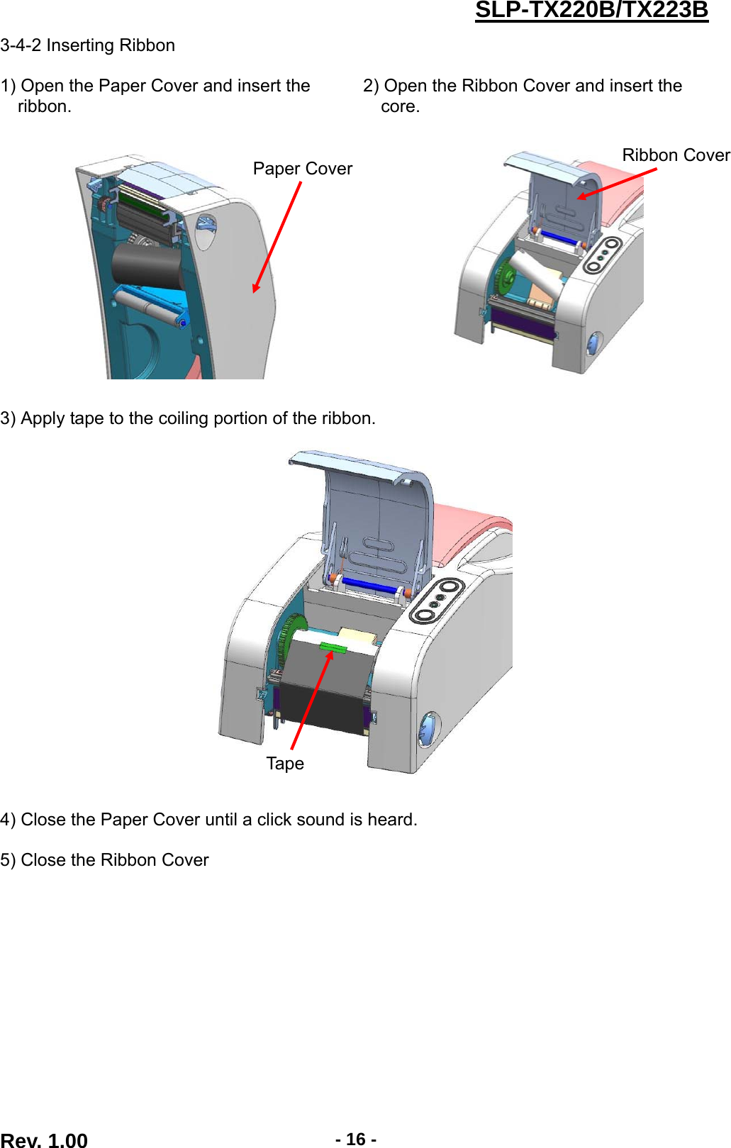  Rev. 1.00  - 16 -SLP-TX220B/TX223B3-4-2 Inserting Ribbon  1) Open the Paper Cover and insert the   ribbon. 2) Open the Ribbon Cover and insert the   core.       3) Apply tape to the coiling portion of the ribbon.    4) Close the Paper Cover until a click sound is heard. 5) Close the Ribbon Cover   Paper Cover  Ribbon CoverTape 