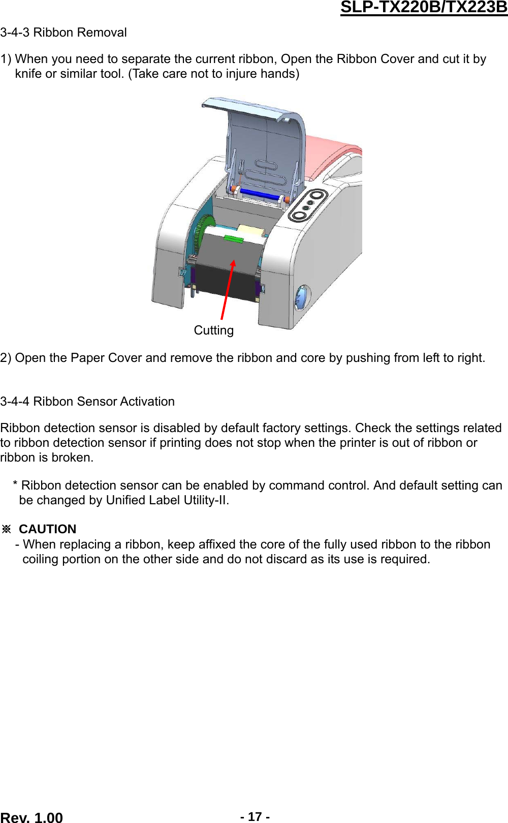  Rev. 1.00  - 17 -SLP-TX220B/TX223B3-4-3 Ribbon Removal  1) When you need to separate the current ribbon, Open the Ribbon Cover and cut it by knife or similar tool. (Take care not to injure hands)    2) Open the Paper Cover and remove the ribbon and core by pushing from left to right.   3-4-4 Ribbon Sensor Activation  Ribbon detection sensor is disabled by default factory settings. Check the settings related to ribbon detection sensor if printing does not stop when the printer is out of ribbon or ribbon is broken.  * Ribbon detection sensor can be enabled by command control. And default setting can   be changed by Unified Label Utility-II.  ※ CAUTION - When replacing a ribbon, keep affixed the core of the fully used ribbon to the ribbon coiling portion on the other side and do not discard as its use is required. Cutting