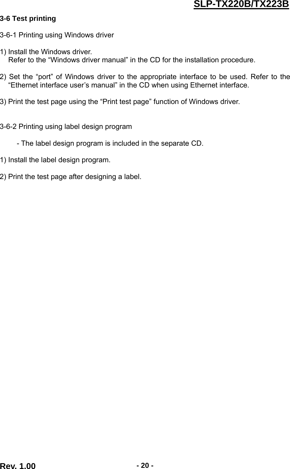  Rev. 1.00  - 20 -SLP-TX220B/TX223B3-6 Test printing  3-6-1 Printing using Windows driver  1) Install the Windows driver. Refer to the “Windows driver manual” in the CD for the installation procedure.  2) Set the “port” of Windows driver to the appropriate interface to be used. Refer to the “Ethernet interface user’s manual” in the CD when using Ethernet interface.  3) Print the test page using the “Print test page” function of Windows driver.   3-6-2 Printing using label design program  - The label design program is included in the separate CD.  1) Install the label design program.  2) Print the test page after designing a label. 