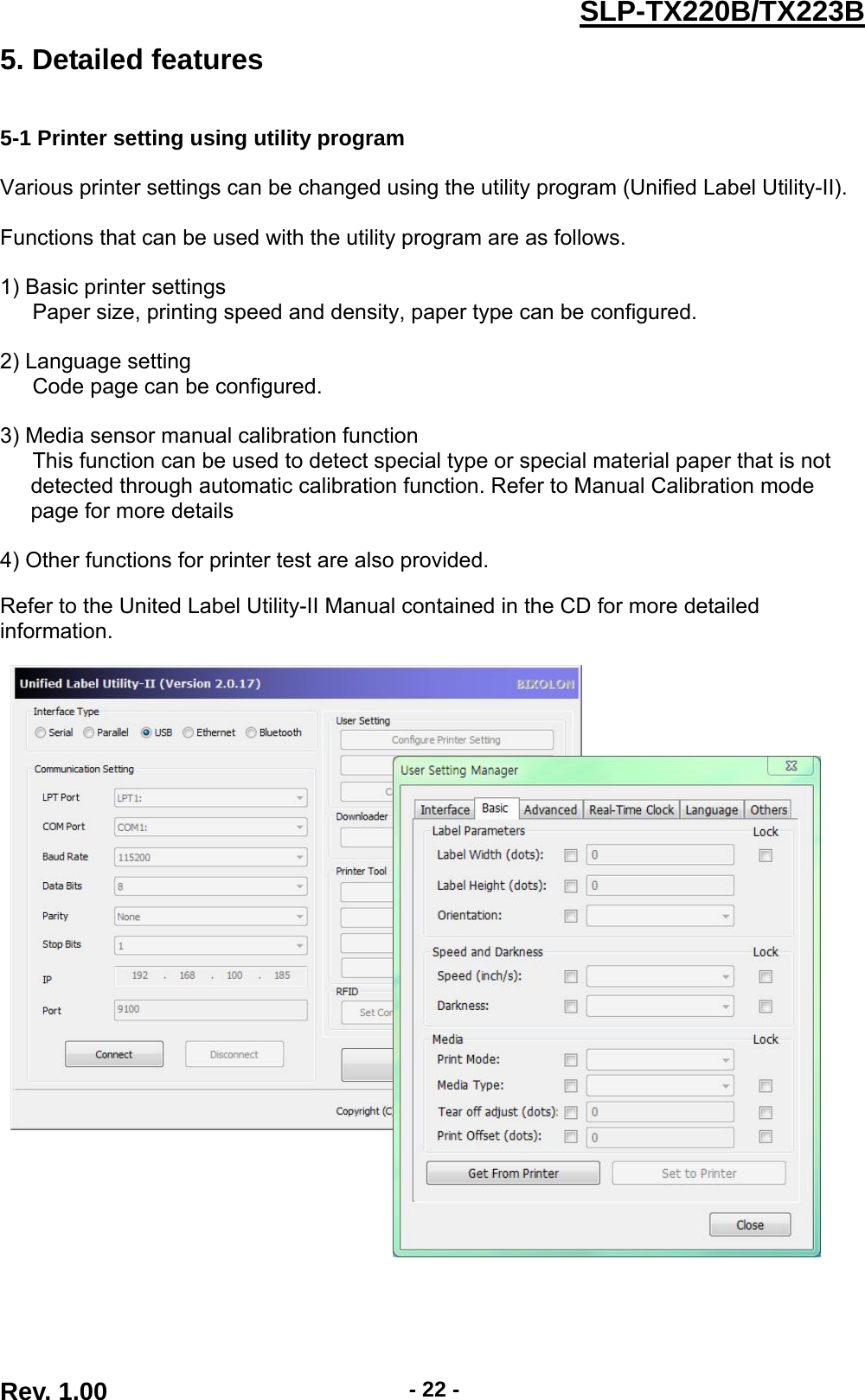  Rev. 1.00  - 22 -SLP-TX220B/TX223B5. Detailed features   5-1 Printer setting using utility program    Various printer settings can be changed using the utility program (Unified Label Utility-II).  Functions that can be used with the utility program are as follows.  1) Basic printer settings       Paper size, printing speed and density, paper type can be configured.  2) Language setting       Code page can be configured.    3) Media sensor manual calibration function       This function can be used to detect special type or special material paper that is not   detected through automatic calibration function. Refer to Manual Calibration mode   page for more details  4) Other functions for printer test are also provided.  Refer to the United Label Utility-II Manual contained in the CD for more detailed information.  