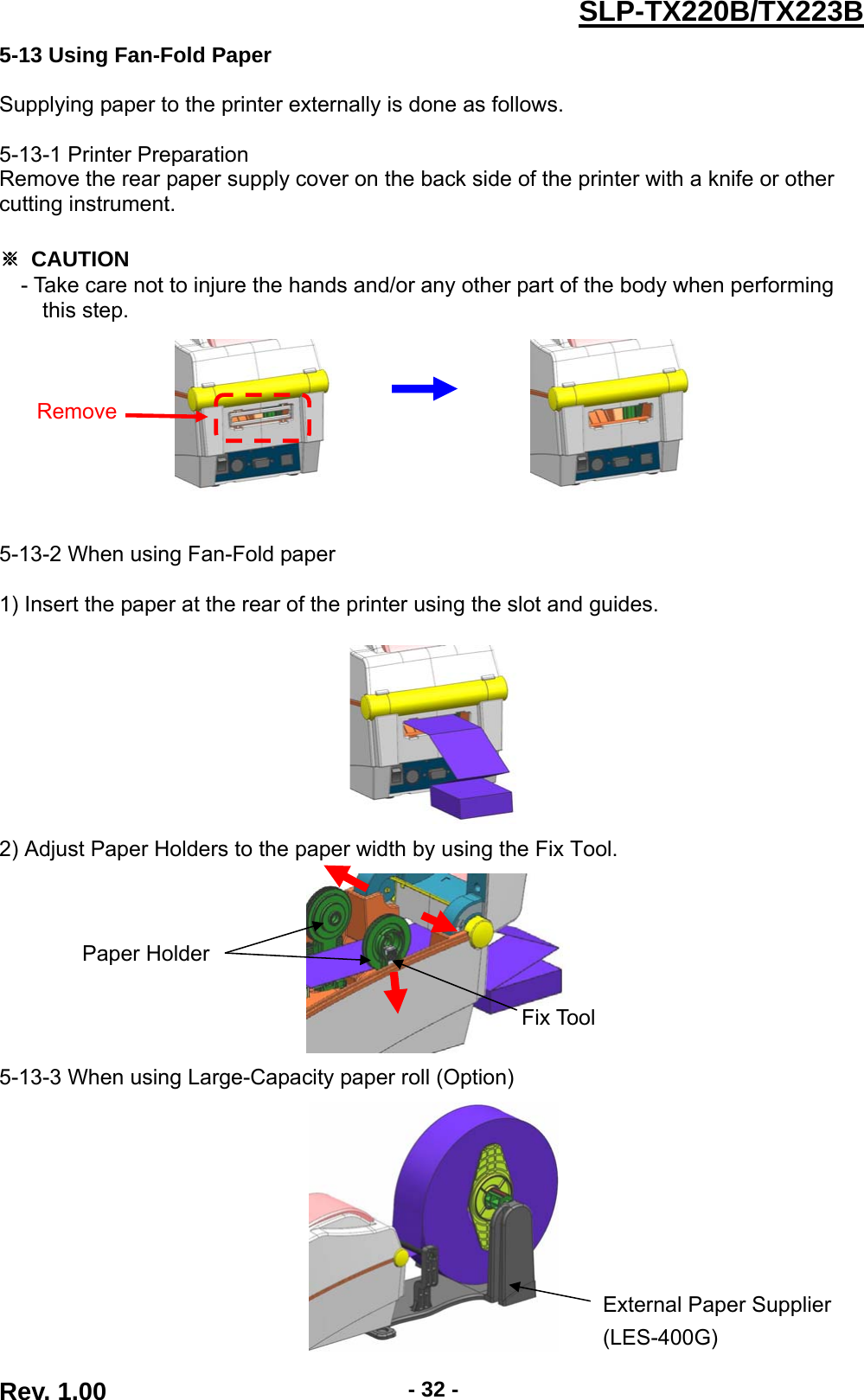  Rev. 1.00  - 32 -SLP-TX220B/TX223B5-13 Using Fan-Fold Paper  Supplying paper to the printer externally is done as follows.  5-13-1 Printer Preparation Remove the rear paper supply cover on the back side of the printer with a knife or other cutting instrument.  ※ CAUTION - Take care not to injure the hands and/or any other part of the body when performing   this step.                             5-13-2 When using Fan-Fold paper  1) Insert the paper at the rear of the printer using the slot and guides.     2) Adjust Paper Holders to the paper width by using the Fix Tool.      5-13-3 When using Large-Capacity paper roll (Option)   RemoveFix Tool Paper Holder External Paper Supplier (LES-400G) 