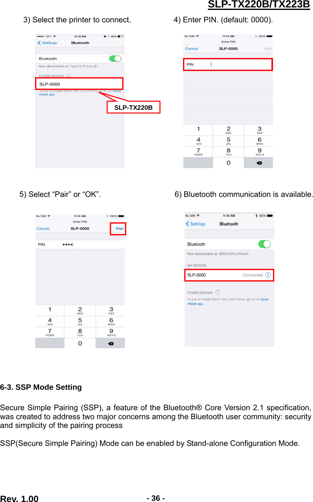  Rev. 1.00  - 36 -SLP-TX220B/TX223B3) Select the printer to connect.           4) Enter PIN. (default: 0000).                        5) Select “Pair” or “OK”.                   6) Bluetooth communication is available.                     6-3. SSP Mode Setting  Secure Simple Pairing (SSP), a feature of the Bluetooth® Core Version 2.1 specification, was created to address two major concerns among the Bluetooth user community: security and simplicity of the pairing process  SSP(Secure Simple Pairing) Mode can be enabled by Stand-alone Configuration Mode.  SLP-TX220B 
