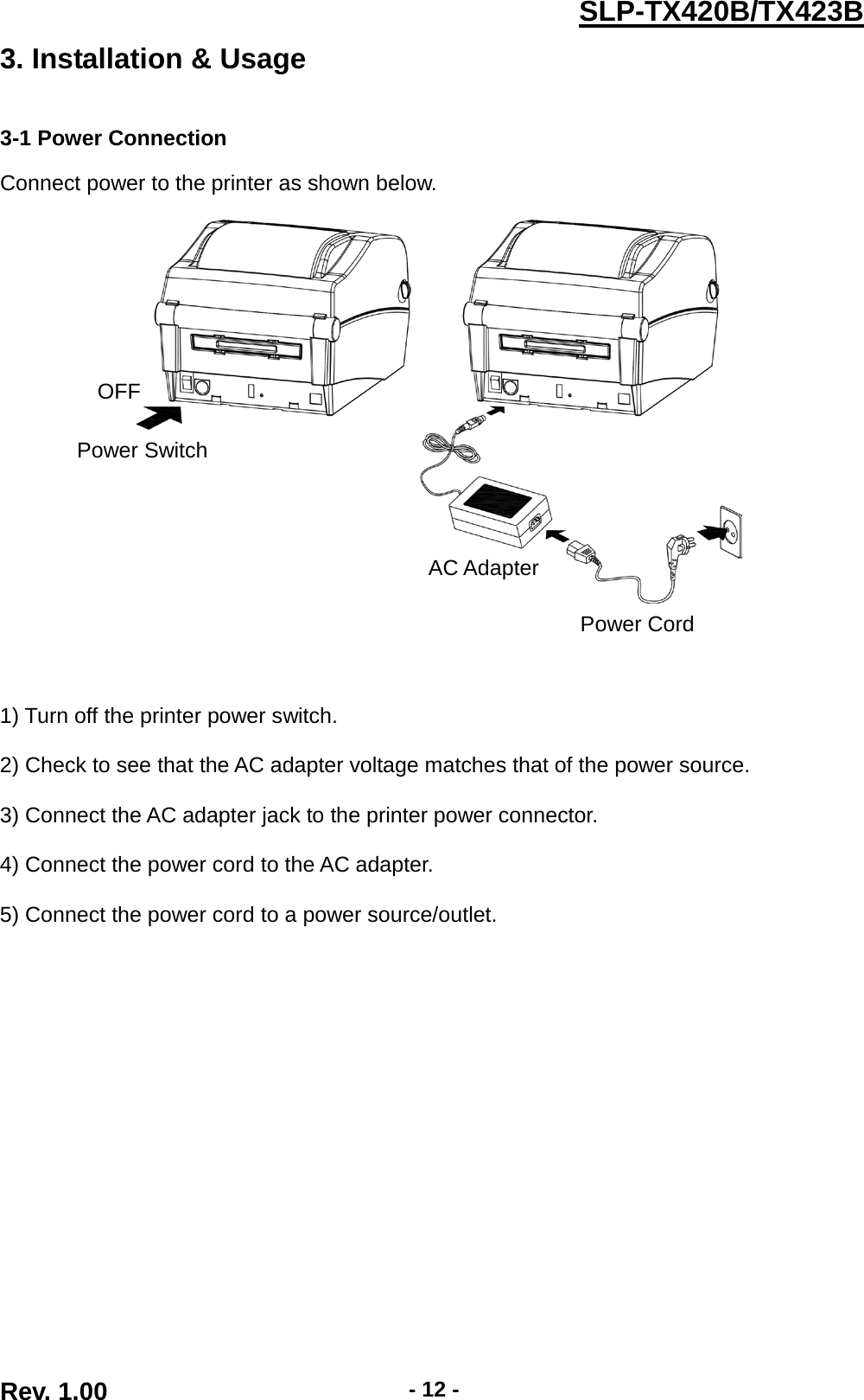  Rev. 1.00 - 12 - SLP-TX420B/TX423B 3. Installation &amp; Usage   3-1 Power Connection  Connect power to the printer as shown below.         1) Turn off the printer power switch.  2) Check to see that the AC adapter voltage matches that of the power source.  3) Connect the AC adapter jack to the printer power connector.  4) Connect the power cord to the AC adapter.  5) Connect the power cord to a power source/outlet. OFF Power Switch Power Cord AC Adapter 