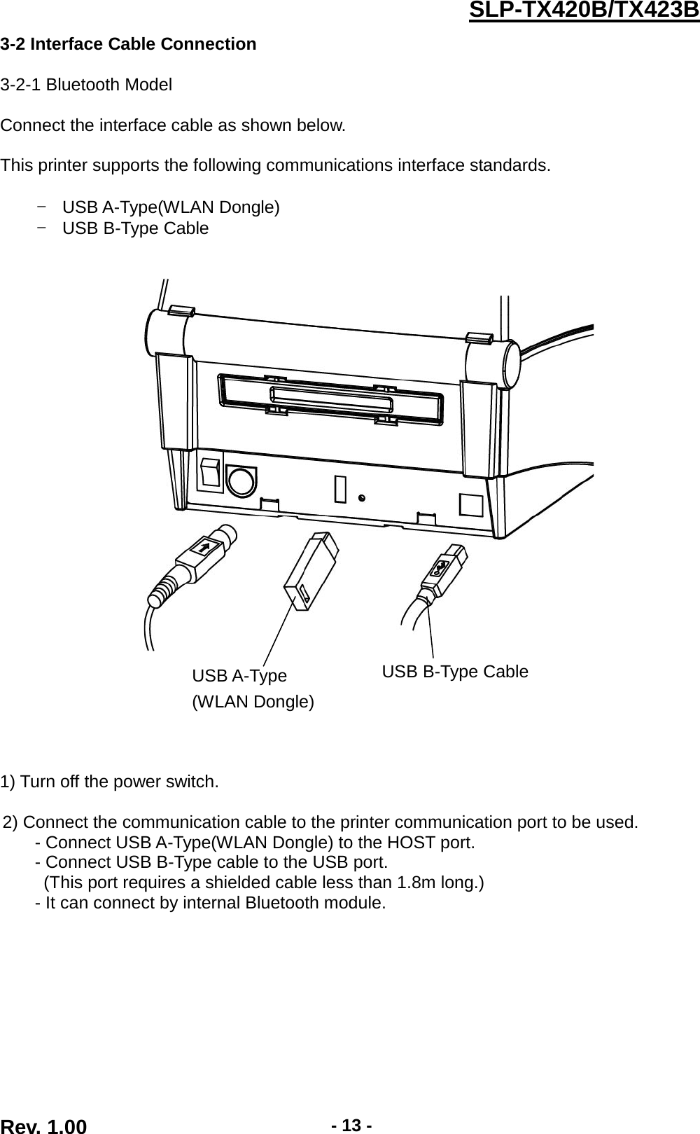  Rev. 1.00 - 13 - SLP-TX420B/TX423B 3-2 Interface Cable Connection  3-2-1 Bluetooth Model  Connect the interface cable as shown below.  This printer supports the following communications interface standards.  - USB A-Type(WLAN Dongle) - USB B-Type Cable                 1) Turn off the power switch.  2) Connect the communication cable to the printer communication port to be used. - Connect USB A-Type(WLAN Dongle) to the HOST port. - Connect USB B-Type cable to the USB port. (This port requires a shielded cable less than 1.8m long.) - It can connect by internal Bluetooth module.      USB B-Type Cable  USB A-Type (WLAN Dongle)  