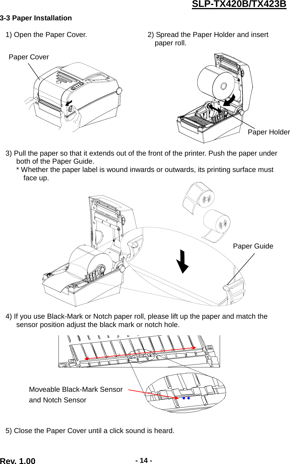  Rev. 1.00 - 14 - SLP-TX420B/TX423B 3-3 Paper Installation  1) Open the Paper Cover. 2) Spread the Paper Holder and insert paper roll.      3) Pull the paper so that it extends out of the front of the printer. Push the paper under both of the Paper Guide.    * Whether the paper label is wound inwards or outwards, its printing surface must face up.    4) If you use Black-Mark or Notch paper roll, please lift up the paper and match the sensor position adjust the black mark or notch hole.    5) Close the Paper Cover until a click sound is heard.  Moveable Black-Mark Sensor and Notch Sensor ●   ●   Paper Guide Paper Cover Paper Holder 