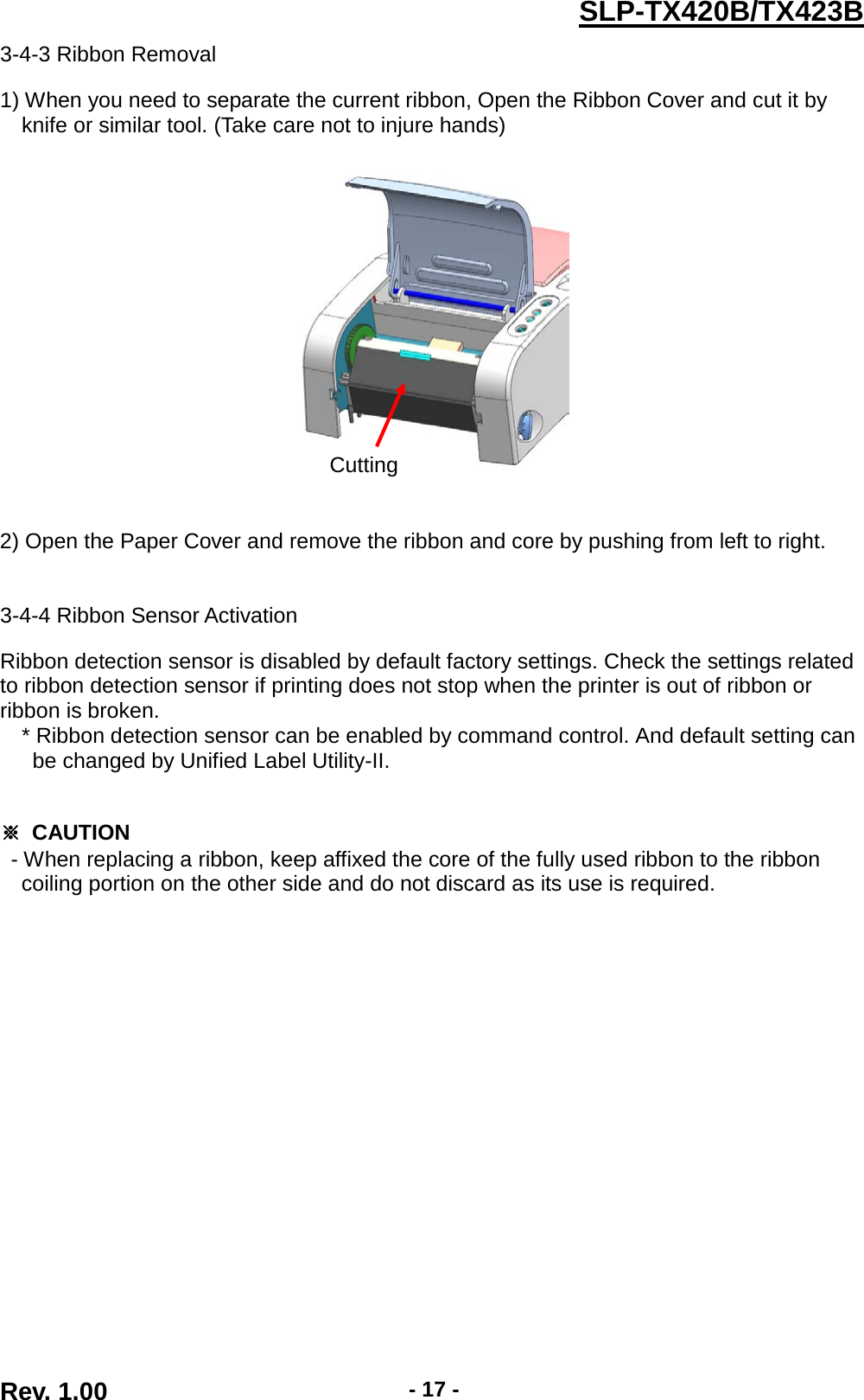  Rev. 1.00 - 17 - SLP-TX420B/TX423B 3-4-3 Ribbon Removal  1) When you need to separate the current ribbon, Open the Ribbon Cover and cut it by knife or similar tool. (Take care not to injure hands)     2) Open the Paper Cover and remove the ribbon and core by pushing from left to right.   3-4-4 Ribbon Sensor Activation  Ribbon detection sensor is disabled by default factory settings. Check the settings related to ribbon detection sensor if printing does not stop when the printer is out of ribbon or ribbon is broken. * Ribbon detection sensor can be enabled by command control. And default setting can   be changed by Unified Label Utility-II.   ※ CAUTION - When replacing a ribbon, keep affixed the core of the fully used ribbon to the ribbon   coiling portion on the other side and do not discard as its use is required. Cutting 