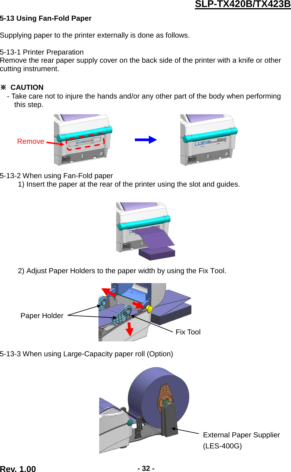  Rev. 1.00 - 32 - SLP-TX420B/TX423B 5-13 Using Fan-Fold Paper  Supplying paper to the printer externally is done as follows.  5-13-1 Printer Preparation Remove the rear paper supply cover on the back side of the printer with a knife or other cutting instrument.  ※ CAUTION - Take care not to injure the hands and/or any other part of the body when performing   this step.                              5-13-2 When using Fan-Fold paper      1) Insert the paper at the rear of the printer using the slot and guides.          2) Adjust Paper Holders to the paper width by using the Fix Tool.      5-13-3 When using Large-Capacity paper roll (Option)   Remove Fix Tool  Paper Holder  External Paper Supplier (LES-400G) 