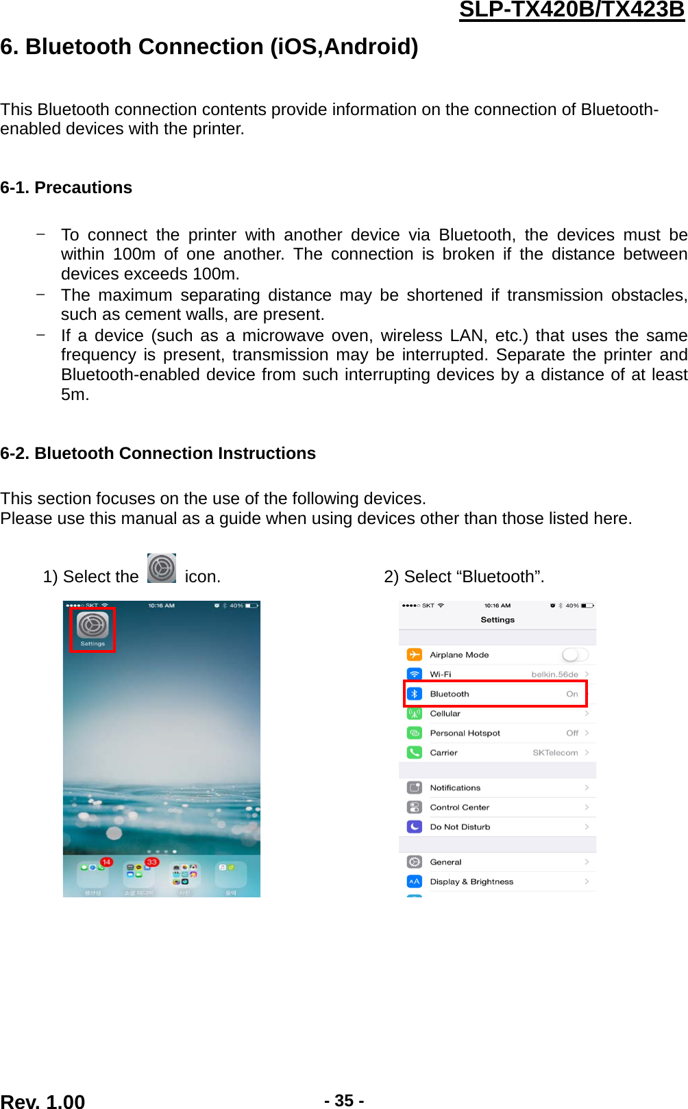  Rev. 1.00 - 35 - SLP-TX420B/TX423B 6. Bluetooth Connection (iOS,Android)   This Bluetooth connection contents provide information on the connection of Bluetooth- enabled devices with the printer.   6-1. Precautions  - To connect the printer with another device via Bluetooth, the devices must be within 100m of one another. The connection is broken if the distance between devices exceeds 100m. - The maximum separating distance may be shortened if transmission obstacles, such as cement walls, are present. - If a device (such as a microwave oven, wireless LAN, etc.) that uses the same frequency is present, transmission may be interrupted. Separate the printer and Bluetooth-enabled device from such interrupting devices by a distance of at least 5m.   6-2. Bluetooth Connection Instructions  This section focuses on the use of the following devices. Please use this manual as a guide when using devices other than those listed here.  1) Select the   icon.                   2) Select “Bluetooth”.                          
