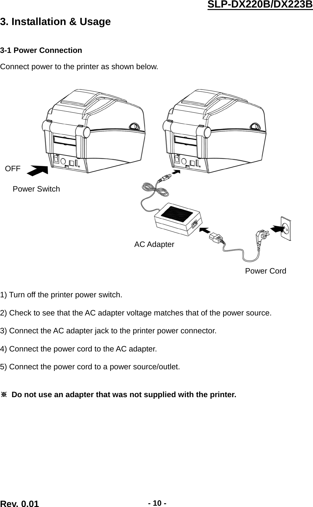  SLP-DX220B/DX223B  3. Installation &amp; Usage   3-1 Power Connection  Connect power to the printer as shown below.         1) Turn off the printer power switch.  2) Check to see that the AC adapter voltage matches that of the power source.  3) Connect the AC adapter jack to the printer power connector.  4) Connect the power cord to the AC adapter.  5) Connect the power cord to a power source/outlet.   ※ Do not use an adapter that was not supplied with the printer. OFF Power Switch Power Cord AC Adapter Rev. 0.01  - 10 - 