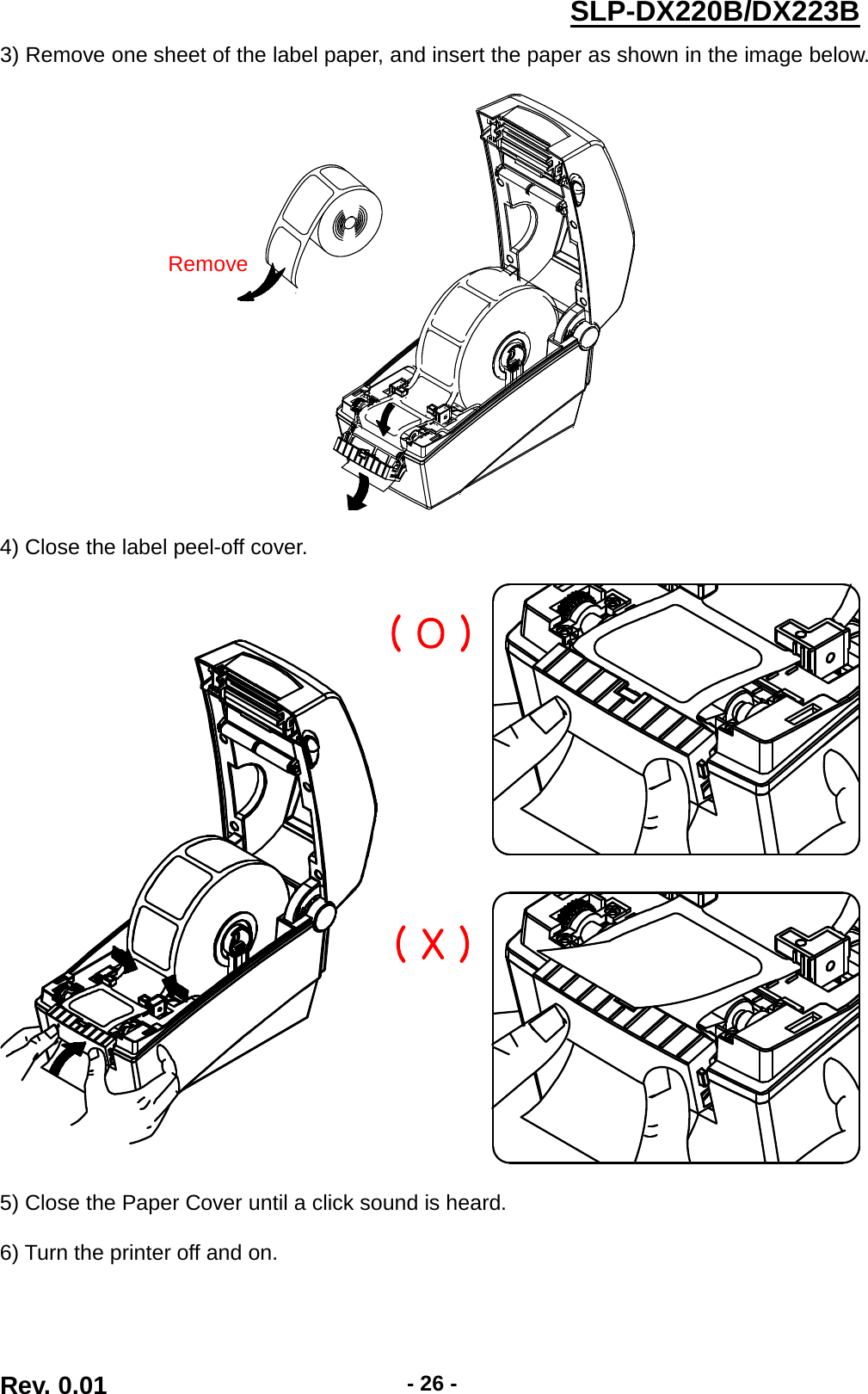  SLP-DX220B/DX223B  3) Remove one sheet of the label paper, and insert the paper as shown in the image below.      4) Close the label peel-off cover.    5) Close the Paper Cover until a click sound is heard.  6) Turn the printer off and on.   Remove ( O ) ( X ) Rev. 0.01  - 26 - 