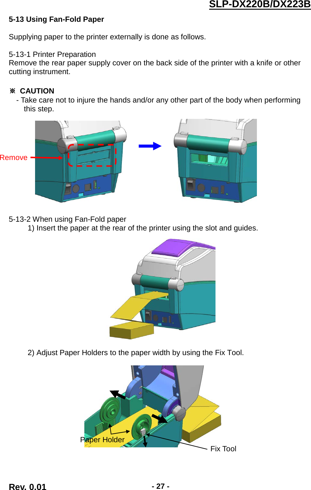  SLP-DX220B/DX223B  5-13 Using Fan-Fold Paper  Supplying paper to the printer externally is done as follows.  5-13-1 Printer Preparation Remove the rear paper supply cover on the back side of the printer with a knife or other cutting instrument.  ※ CAUTION - Take care not to injure the hands and/or any other part of the body when performing   this step.                          5-13-2 When using Fan-Fold paper      1) Insert the paper at the rear of the printer using the slot and guides.         2) Adjust Paper Holders to the paper width by using the Fix Tool.     Remove  Fix Tool  Paper Holder  Rev. 0.01  - 27 - 