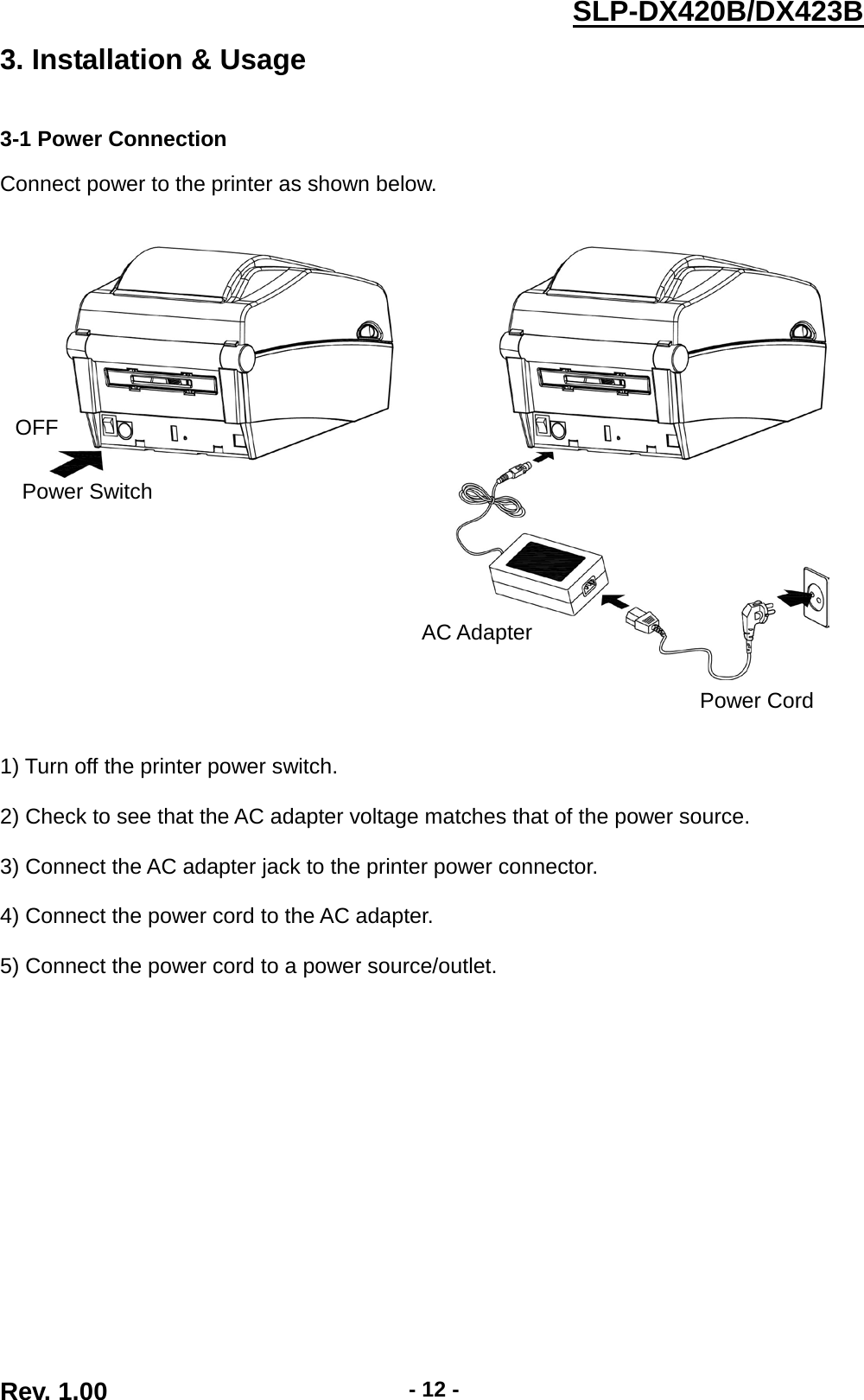  Rev. 1.00 - 12 - SLP-DX420B/DX423B  3. Installation &amp; Usage   3-1 Power Connection  Connect power to the printer as shown below.         1) Turn off the printer power switch.  2) Check to see that the AC adapter voltage matches that of the power source.  3) Connect the AC adapter jack to the printer power connector.  4) Connect the power cord to the AC adapter.  5) Connect the power cord to a power source/outlet. OFF Power Switch Power Cord AC Adapter 