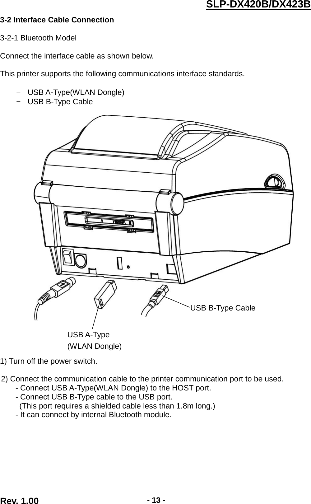  Rev. 1.00 - 13 - SLP-DX420B/DX423B  3-2 Interface Cable Connection  3-2-1 Bluetooth Model  Connect the interface cable as shown below.  This printer supports the following communications interface standards.  - USB A-Type(WLAN Dongle) - USB B-Type Cable            1) Turn off the power switch.  2) Connect the communication cable to the printer communication port to be used. - Connect USB A-Type(WLAN Dongle) to the HOST port. - Connect USB B-Type cable to the USB port. (This port requires a shielded cable less than 1.8m long.) - It can connect by internal Bluetooth module.         USB A-Type (WLAN Dongle)  USB B-Type Cable 