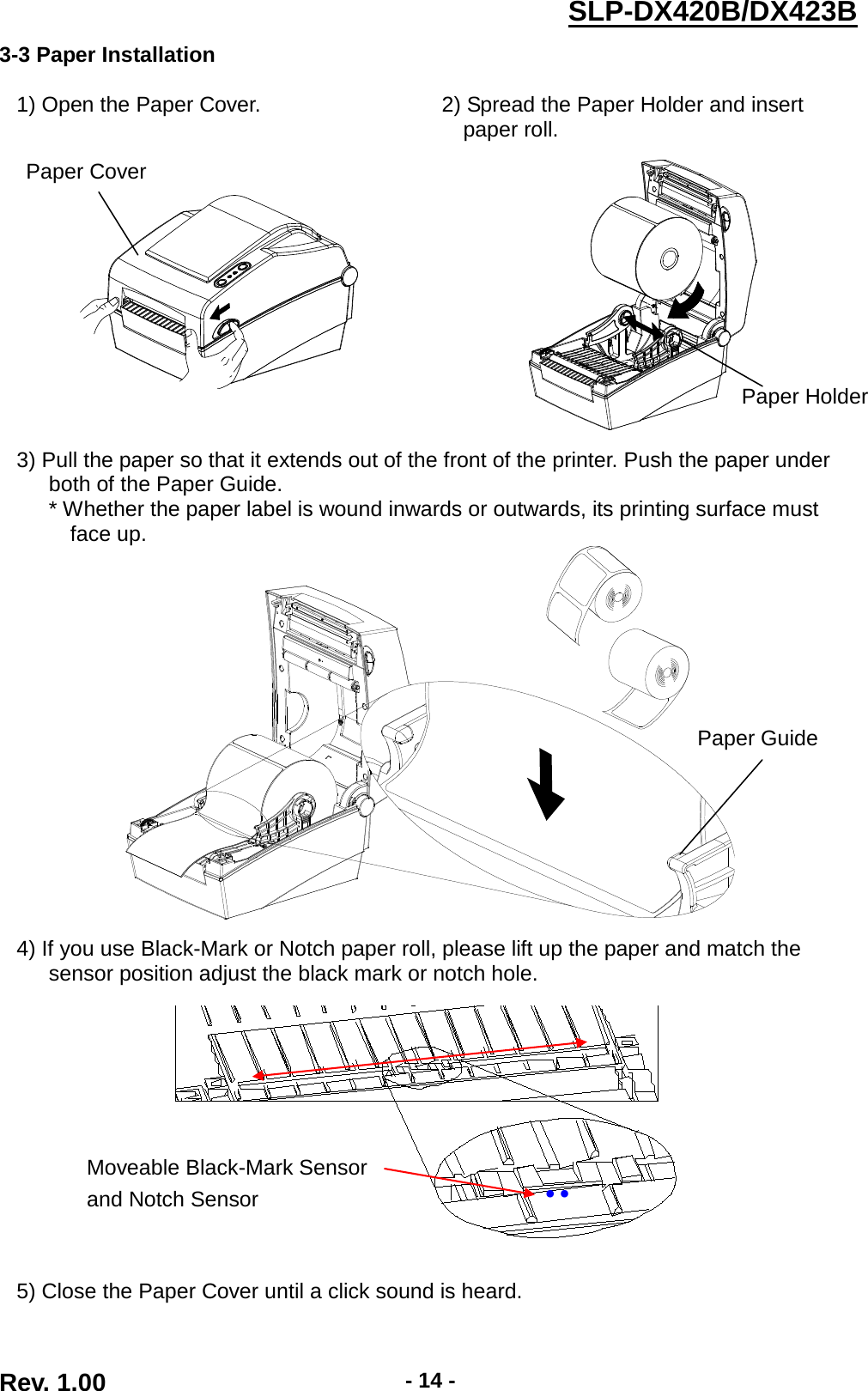  Rev. 1.00 - 14 - SLP-DX420B/DX423B  3-3 Paper Installation  1) Open the Paper Cover. 2) Spread the Paper Holder and insert paper roll.      3) Pull the paper so that it extends out of the front of the printer. Push the paper under both of the Paper Guide.    * Whether the paper label is wound inwards or outwards, its printing surface must face up.    4) If you use Black-Mark or Notch paper roll, please lift up the paper and match the sensor position adjust the black mark or notch hole.    5) Close the Paper Cover until a click sound is heard. Moveable Black-Mark Sensor and Notch Sensor ●   ●   Paper Guide Paper Cover Paper Holder 