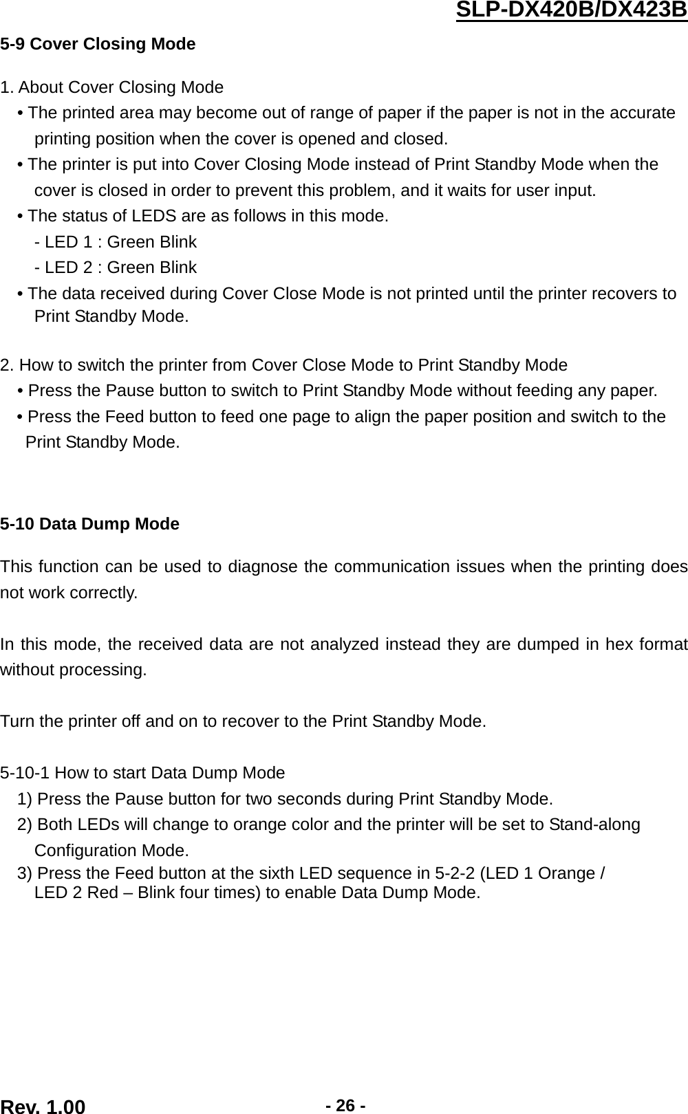  Rev. 1.00 - 26 - SLP-DX420B/DX423B  5-9 Cover Closing Mode  1. About Cover Closing Mode • The printed area may become out of range of paper if the paper is not in the accurate   printing position when the cover is opened and closed.   • The printer is put into Cover Closing Mode instead of Print Standby Mode when the   cover is closed in order to prevent this problem, and it waits for user input. • The status of LEDS are as follows in this mode. - LED 1 : Green Blink   - LED 2 : Green Blink • The data received during Cover Close Mode is not printed until the printer recovers to   Print Standby Mode.  2. How to switch the printer from Cover Close Mode to Print Standby Mode • Press the Pause button to switch to Print Standby Mode without feeding any paper. • Press the Feed button to feed one page to align the paper position and switch to the   Print Standby Mode.      5-10 Data Dump Mode  This function can be used to diagnose the communication issues when the printing does not work correctly.  In this mode, the received data are not analyzed instead they are dumped in hex format without processing.  Turn the printer off and on to recover to the Print Standby Mode.    5-10-1 How to start Data Dump Mode 1) Press the Pause button for two seconds during Print Standby Mode. 2) Both LEDs will change to orange color and the printer will be set to Stand-along   Configuration Mode. 3) Press the Feed button at the sixth LED sequence in 5-2-2 (LED 1 Orange /   LED 2 Red – Blink four times) to enable Data Dump Mode. 
