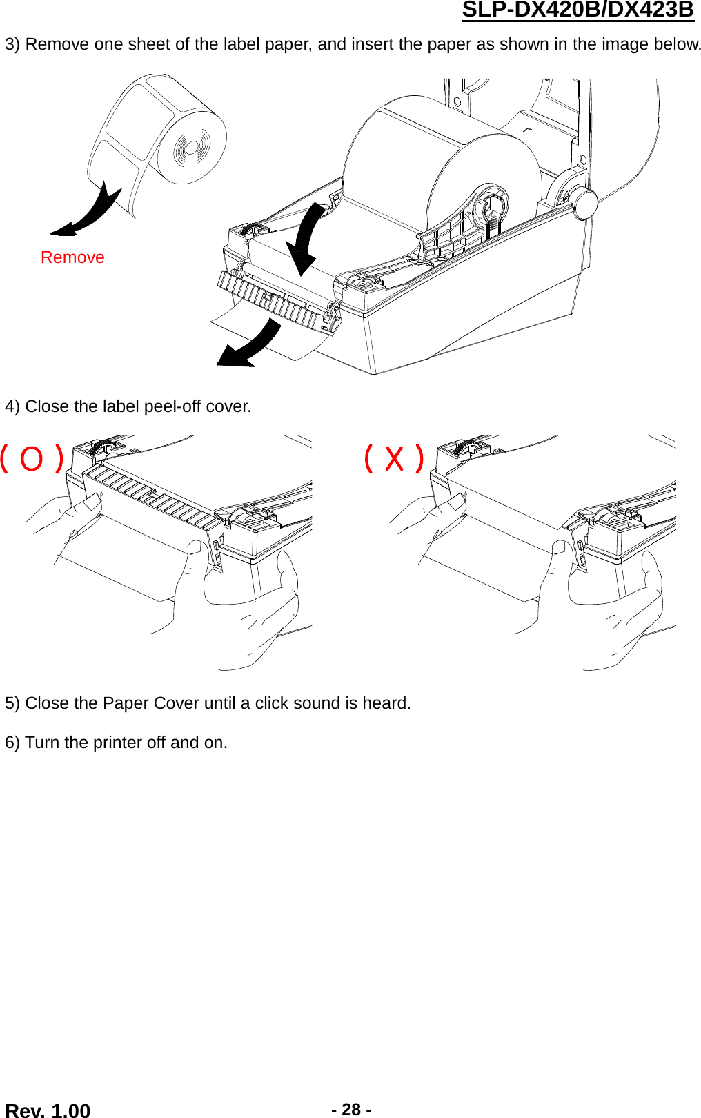  Rev. 1.00 - 28 - SLP-DX420B/DX423B  3) Remove one sheet of the label paper, and insert the paper as shown in the image below.      4) Close the label peel-off cover.    5) Close the Paper Cover until a click sound is heard.  6) Turn the printer off and on.   Remove ( O ) ( X ) 