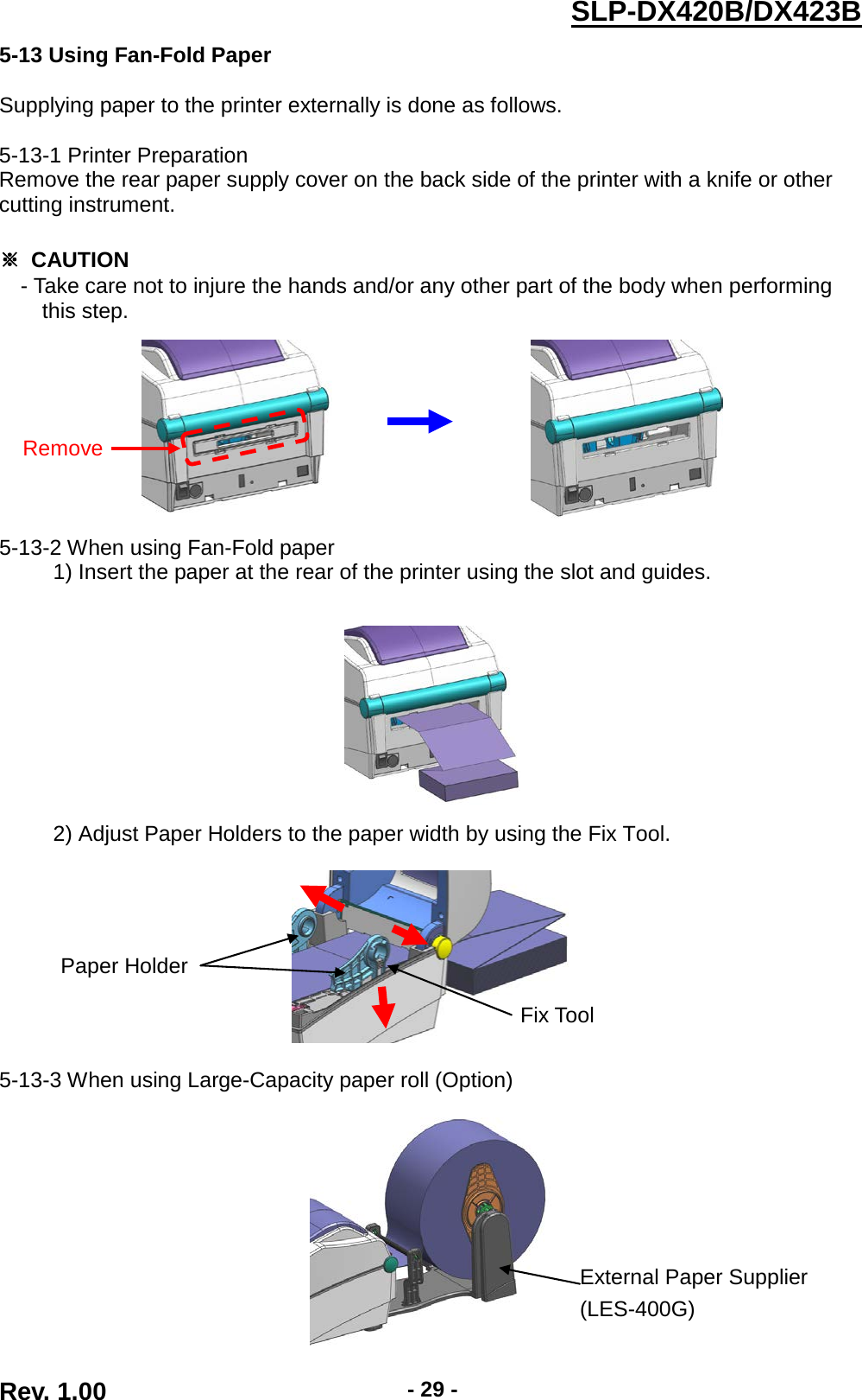  Rev. 1.00 - 29 - SLP-DX420B/DX423B  5-13 Using Fan-Fold Paper  Supplying paper to the printer externally is done as follows.  5-13-1 Printer Preparation Remove the rear paper supply cover on the back side of the printer with a knife or other cutting instrument.  ※ CAUTION - Take care not to injure the hands and/or any other part of the body when performing   this step.                              5-13-2 When using Fan-Fold paper      1) Insert the paper at the rear of the printer using the slot and guides.          2) Adjust Paper Holders to the paper width by using the Fix Tool.      5-13-3 When using Large-Capacity paper roll (Option)   Remove Fix Tool  Paper Holder  External Paper Supplier (LES-400G) 