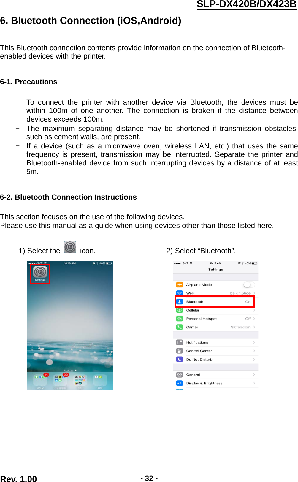  Rev. 1.00 - 32 - SLP-DX420B/DX423B  6. Bluetooth Connection (iOS,Android)   This Bluetooth connection contents provide information on the connection of Bluetooth- enabled devices with the printer.   6-1. Precautions  - To connect the printer with another device via Bluetooth, the devices must be within 100m of one another. The connection is broken if the distance between devices exceeds 100m. - The maximum separating distance may be shortened if transmission obstacles, such as cement walls, are present. - If a device (such as a microwave oven, wireless LAN, etc.) that uses the same frequency is present, transmission may be interrupted. Separate the printer and Bluetooth-enabled device from such interrupting devices by a distance of at least 5m.   6-2. Bluetooth Connection Instructions  This section focuses on the use of the following devices. Please use this manual as a guide when using devices other than those listed here.  1) Select the   icon.                   2) Select “Bluetooth”.                          
