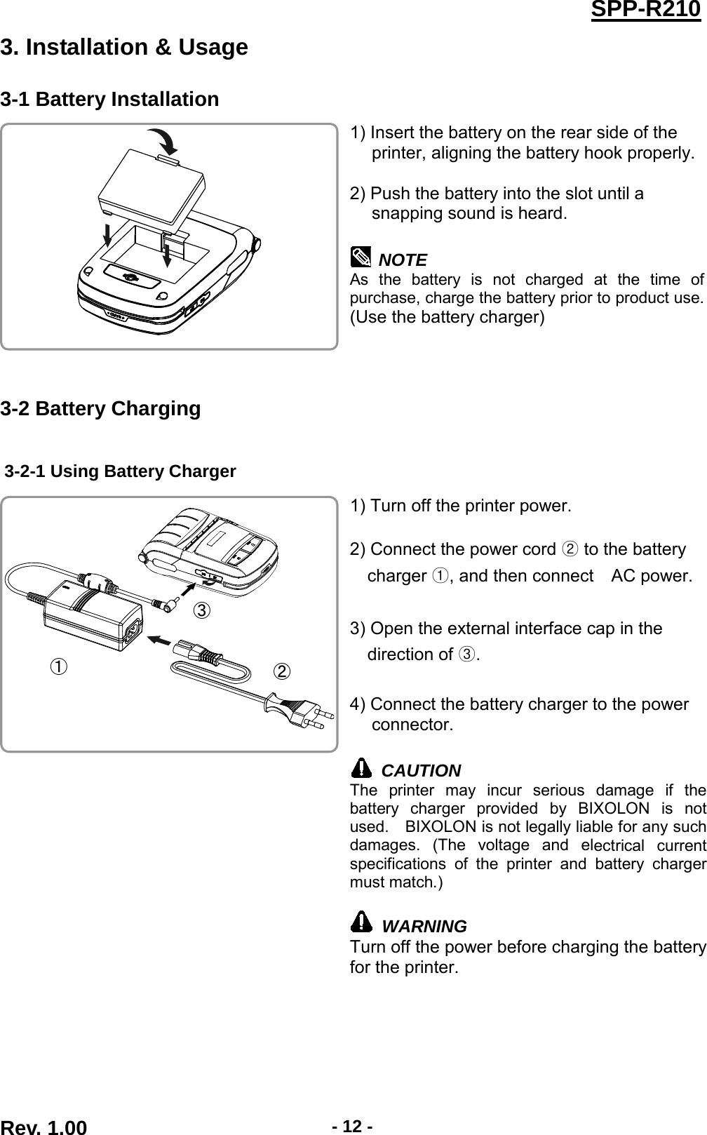  SPP-R210 3. Installation &amp; Usage 3-1 Battery Installation  1) Insert the battery on the rear side of the   printer, aligning the battery hook properly.  2) Push the battery into the slot until a   snapping sound is heard.   NOTE As the battery is not charged at the time of purchase, charge the battery prior to product use. (Use the battery charger)   3-2 Battery Charging  3-2-1 Using Battery Charger   1) Turn off the printer power.  2) Connect the power cord ② to the battery   charger ①, and then connect   AC power.  3) Open the external interface cap in the   direction of ③.  4) Connect the battery charger to the power connector.   CAUTION The printer may incur serious damage if the battery charger provided by BIXOLON is not used.    BIXOLON is not legally liable for any such damages. (The voltage and electrical current specifications of the printer and battery charger must match.)   WARNING Turn off the power before charging the battery for the printer.    ① ② ③ Rev. 1.00  - 12 - 