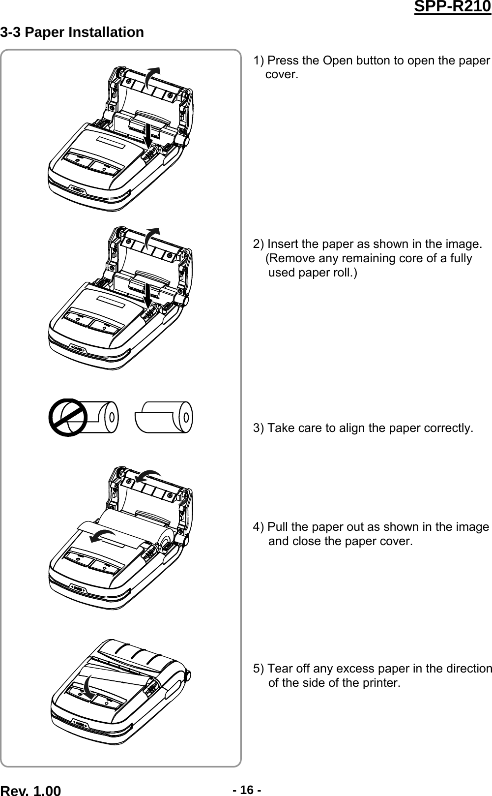  SPP-R210 3-3 Paper Installation   1) Press the Open button to open the paper cover.            2) Insert the paper as shown in the image. (Remove any remaining core of a fully used paper roll.)           3) Take care to align the paper correctly.       4) Pull the paper out as shown in the image and close the paper cover.         5) Tear off any excess paper in the direction of the side of the printer.                   Rev. 1.00  - 16 - 