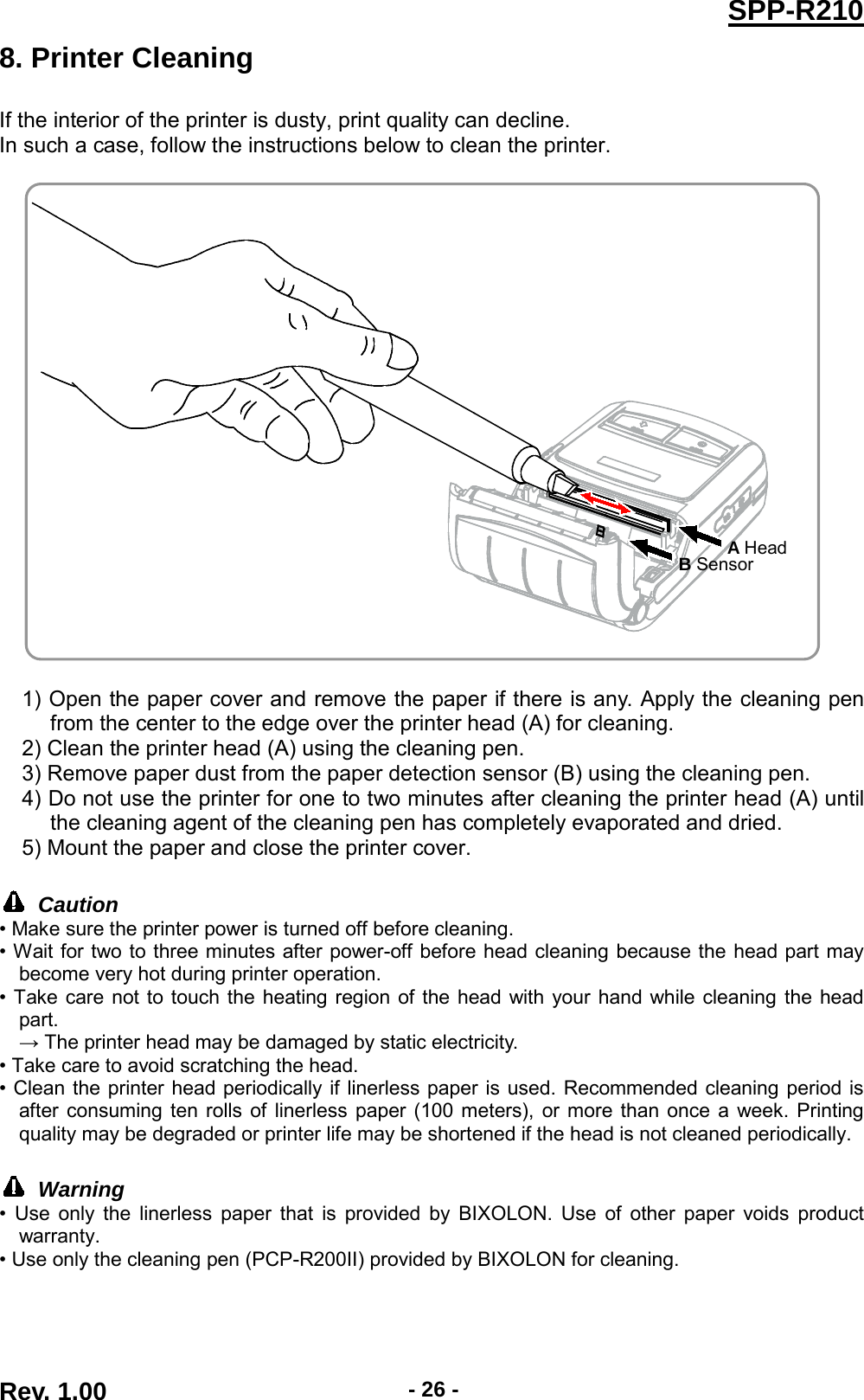  SPP-R210 8. Printer Cleaning If the interior of the printer is dusty, print quality can decline. In such a case, follow the instructions below to clean the printer.    1) Open the paper cover and remove the paper if there is any. Apply the cleaning pen from the center to the edge over the printer head (A) for cleaning. 2) Clean the printer head (A) using the cleaning pen. 3) Remove paper dust from the paper detection sensor (B) using the cleaning pen. 4) Do not use the printer for one to two minutes after cleaning the printer head (A) until the cleaning agent of the cleaning pen has completely evaporated and dried. 5) Mount the paper and close the printer cover.   Caution • Make sure the printer power is turned off before cleaning. • Wait for two to three minutes after power-off before head cleaning because the head part may become very hot during printer operation. • Take care not to touch the heating region of the head with your hand while cleaning the head part.   → The printer head may be damaged by static electricity. • Take care to avoid scratching the head. • Clean the printer head periodically if linerless paper is used. Recommended cleaning period is after consuming ten rolls of linerless paper (100 meters), or more than once a week. Printing quality may be degraded or printer life may be shortened if the head is not cleaned periodically.   Warning • Use only the linerless paper that is provided by BIXOLON. Use of other paper voids product warranty. • Use only the cleaning pen (PCP-R200II) provided by BIXOLON for cleaning.    A Head B Sensor Rev. 1.00  - 26 - 