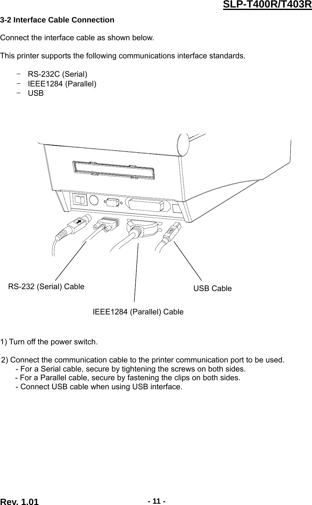  Rev. 1.01  - 11 -SLP-T400R/T403R3-2 Interface Cable Connection  Connect the interface cable as shown below.  This printer supports the following communications interface standards.  - RS-232C (Serial) - IEEE1284 (Parallel) - USB                    1) Turn off the power switch.  2) Connect the communication cable to the printer communication port to be used. - For a Serial cable, secure by tightening the screws on both sides. - For a Parallel cable, secure by fastening the clips on both sides. - Connect USB cable when using USB interface. USB Cable RS-232 (Serial) Cable IEEE1284 (Parallel) Cable 