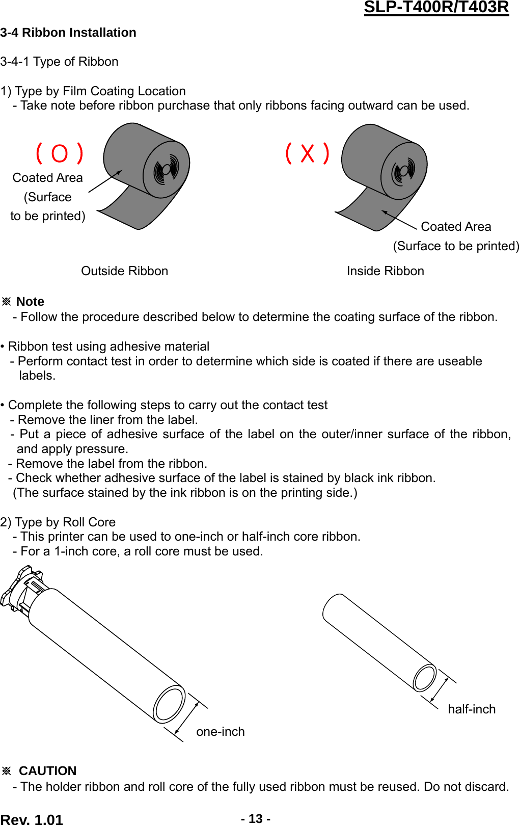  Rev. 1.01  - 13 -SLP-T400R/T403R3-4 Ribbon Installation  3-4-1 Type of Ribbon  1) Type by Film Coating Location - Take note before ribbon purchase that only ribbons facing outward can be used.               Outside Ribbon  Inside Ribbon  ※ Note   - Follow the procedure described below to determine the coating surface of the ribbon.    • Ribbon test using adhesive material      - Perform contact test in order to determine which side is coated if there are useable       labels.   • Complete the following steps to carry out the contact test      - Remove the liner from the label. - Put a piece of adhesive surface of the label on the outer/inner surface of the ribbon, and apply pressure.   - Remove the label from the ribbon. - Check whether adhesive surface of the label is stained by black ink ribbon.     (The surface stained by the ink ribbon is on the printing side.)  2) Type by Roll Core - This printer can be used to one-inch or half-inch core ribbon. - For a 1-inch core, a roll core must be used.          ※ CAUTION - The holder ribbon and roll core of the fully used ribbon must be reused. Do not discard. one-inch half-inch Coated Area (Surface  to be printed) Coated Area (Surface to be printed)( O ) ( X )