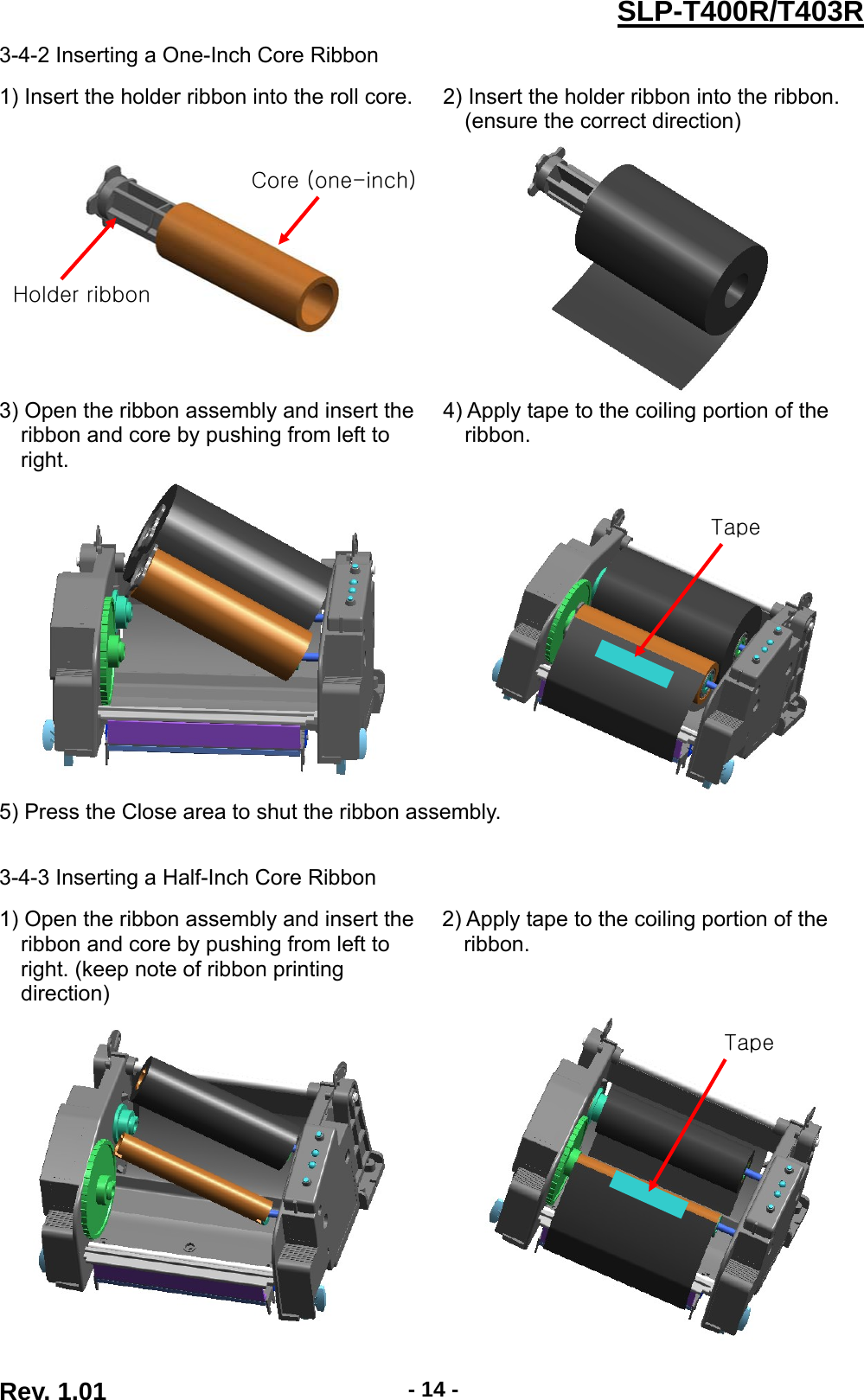  Rev. 1.01  - 14 -SLP-T400R/T403R3-4-2 Inserting a One-Inch Core Ribbon  1) Insert the holder ribbon into the roll core.  2) Insert the holder ribbon into the ribbon. (ensure the correct direction)    3) Open the ribbon assembly and insert the ribbon and core by pushing from left to right. 4) Apply tape to the coiling portion of the ribbon.    5) Press the Close area to shut the ribbon assembly.   3-4-3 Inserting a Half-Inch Core Ribbon  1) Open the ribbon assembly and insert the ribbon and core by pushing from left to right. (keep note of ribbon printing direction) 2) Apply tape to the coiling portion of the ribbon.   Tape Tape Core (one-inch)Holder ribbon 