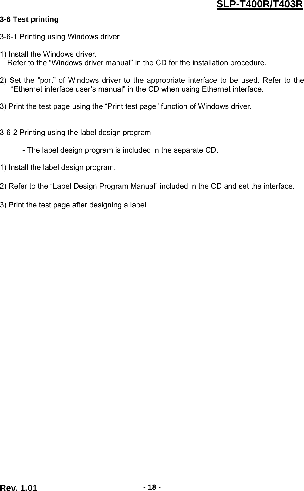  Rev. 1.01  - 18 -SLP-T400R/T403R3-6 Test printing  3-6-1 Printing using Windows driver  1) Install the Windows driver. Refer to the “Windows driver manual” in the CD for the installation procedure.  2) Set the “port” of Windows driver to the appropriate interface to be used. Refer to the “Ethernet interface user’s manual” in the CD when using Ethernet interface.  3) Print the test page using the “Print test page” function of Windows driver.     3-6-2 Printing using the label design program              - The label design program is included in the separate CD.  1) Install the label design program.  2) Refer to the “Label Design Program Manual” included in the CD and set the interface.  3) Print the test page after designing a label. 