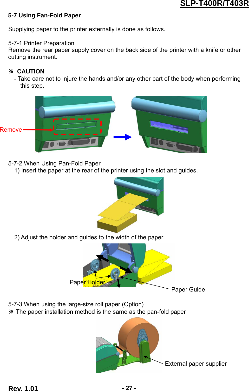  Rev. 1.01  - 27 -SLP-T400R/T403R5-7 Using Fan-Fold Paper  Supplying paper to the printer externally is done as follows.  5-7-1 Printer Preparation Remove the rear paper supply cover on the back side of the printer with a knife or other cutting instrument.  ※ CAUTION - Take care not to injure the hands and/or any other part of the body when performing   this step.                       5-7-2 When Using Pan-Fold Paper 1) Insert the paper at the rear of the printer using the slot and guides.   2) Adjust the holder and guides to the width of the paper.     5-7-3 When using the large-size roll paper (Option) ※ The paper installation method is the same as the pan-fold paper  Remove Paper Guide Paper Holder External paper supplier 
