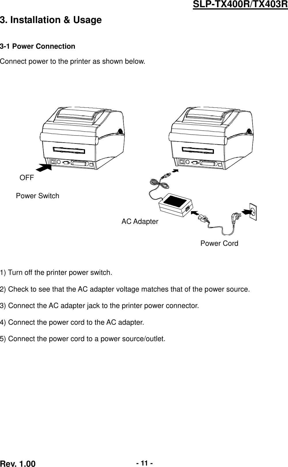  Rev. 1.00 - 11 - SLP-TX400R/TX403R 3. Installation &amp; Usage   3-1 Power Connection  Connect power to the printer as shown below.             1) Turn off the printer power switch.  2) Check to see that the AC adapter voltage matches that of the power source.  3) Connect the AC adapter jack to the printer power connector.  4) Connect the power cord to the AC adapter.  5) Connect the power cord to a power source/outlet. OFF Power Switch Power Cord AC Adapter 