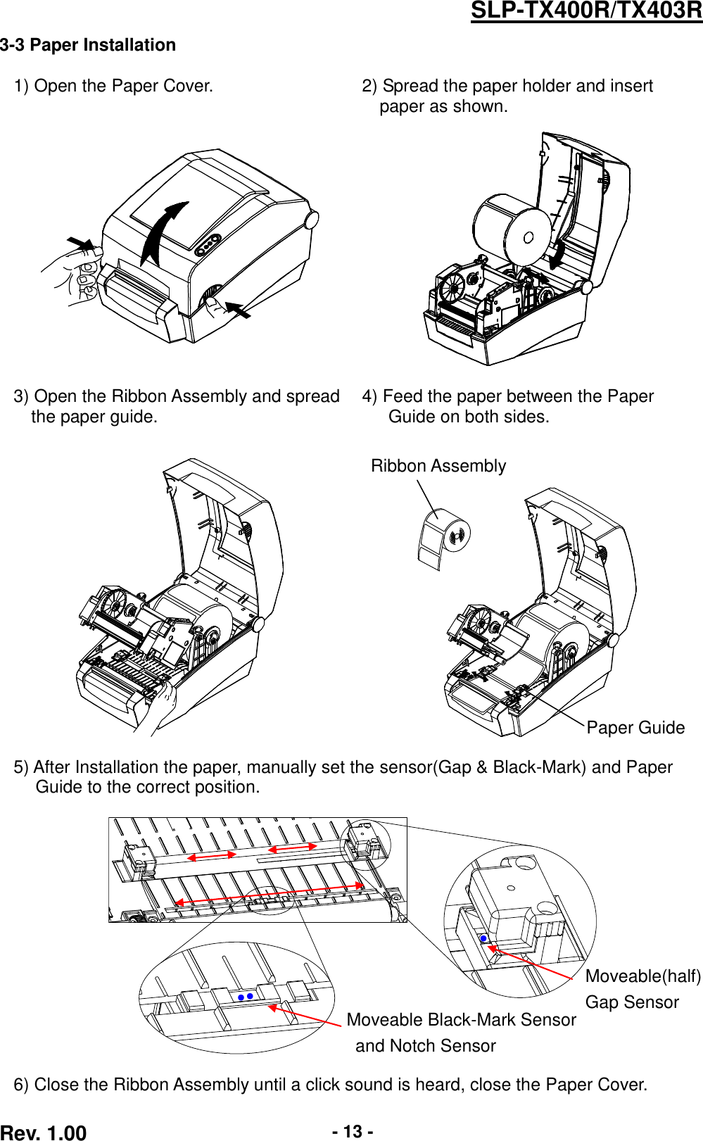  Rev. 1.00 - 13 - SLP-TX400R/TX403R 3-3 Paper Installation  1) Open the Paper Cover. 2) Spread the paper holder and insert paper as shown.      3) Open the Ribbon Assembly and spread the paper guide. 4) Feed the paper between the Paper Guide on both sides.        5) After Installation the paper, manually set the sensor(Gap &amp; Black-Mark) and Paper   Guide to the correct position.    6) Close the Ribbon Assembly until a click sound is heard, close the Paper Cover. Paper Guide Ribbon Assembly Moveable Black-Mark Sensor   and Notch Sensor Moveable(half) Gap Sensor ●   ●   ●   