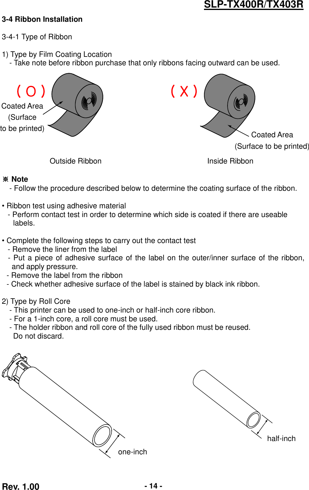  Rev. 1.00 - 14 - SLP-TX400R/TX403R 3-4 Ribbon Installation  3-4-1 Type of Ribbon  1) Type by Film Coating Location - Take note before ribbon purchase that only ribbons facing outward can be used.        Outside Ribbon Inside Ribbon  ※ Note   - Follow the procedure described below to determine the coating surface of the ribbon.    • Ribbon test using adhesive material      - Perform contact test in order to determine which side is coated if there are useable     labels.    • Complete the following steps to carry out the contact test      - Remove the liner from the label - Put a piece of adhesive surface of the label on the outer/inner surface of the ribbon, and apply pressure.   - Remove the label from the ribbon - Check whether adhesive surface of the label is stained by black ink ribbon.  2) Type by Roll Core - This printer can be used to one-inch or half-inch core ribbon. - For a 1-inch core, a roll core must be used. - The holder ribbon and roll core of the fully used ribbon must be reused.     Do not discard.           one-inch half-inch Coated Area (Surface   to be printed) Coated Area (Surface to be printed)  ( O ) ( X ) 