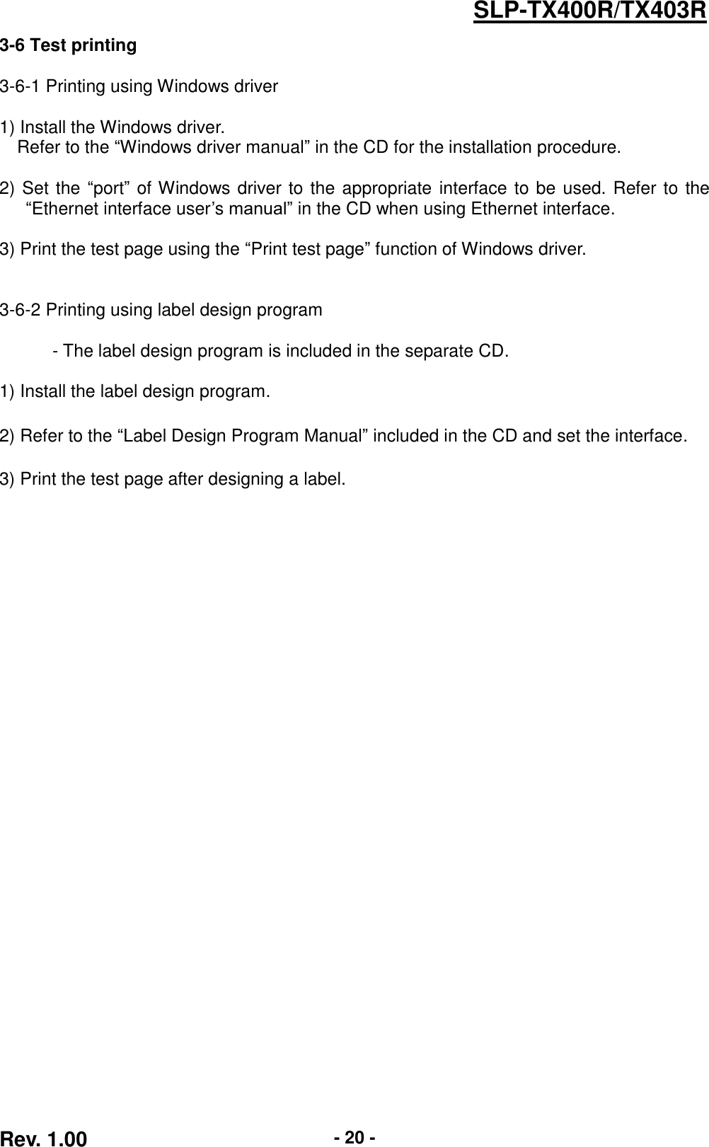  Rev. 1.00 - 20 - SLP-TX400R/TX403R 3-6 Test printing  3-6-1 Printing using Windows driver  1) Install the Windows driver. Refer to the “Windows driver manual” in the CD for the installation procedure.  2) Set the “port” of Windows driver to the appropriate interface to be used. Refer to the “Ethernet interface user’s manual” in the CD when using Ethernet interface.  3) Print the test page using the “Print test page” function of Windows driver.     3-6-2 Printing using label design program  - The label design program is included in the separate CD.  1) Install the label design program.  2) Refer to the “Label Design Program Manual” included in the CD and set the interface.  3) Print the test page after designing a label. 