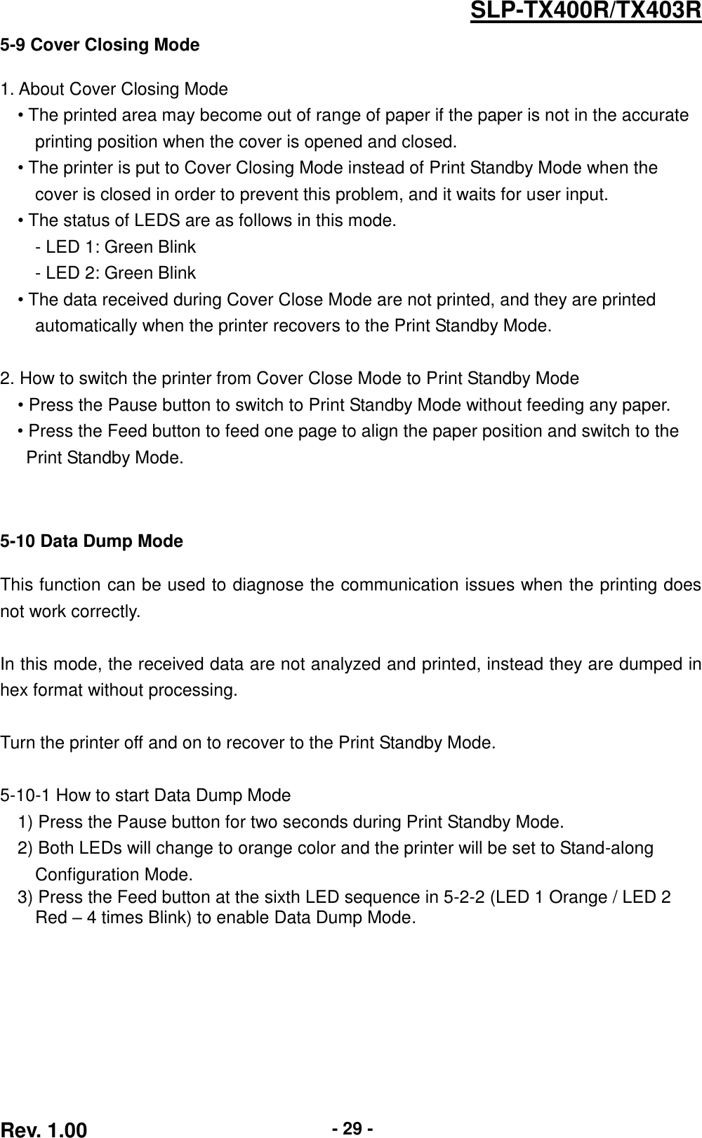  Rev. 1.00 - 29 - SLP-TX400R/TX403R 5-9 Cover Closing Mode  1. About Cover Closing Mode • The printed area may become out of range of paper if the paper is not in the accurate   printing position when the cover is opened and closed.   • The printer is put to Cover Closing Mode instead of Print Standby Mode when the   cover is closed in order to prevent this problem, and it waits for user input. • The status of LEDS are as follows in this mode. - LED 1: Green Blink   - LED 2: Green Blink • The data received during Cover Close Mode are not printed, and they are printed   automatically when the printer recovers to the Print Standby Mode.  2. How to switch the printer from Cover Close Mode to Print Standby Mode • Press the Pause button to switch to Print Standby Mode without feeding any paper. • Press the Feed button to feed one page to align the paper position and switch to the   Print Standby Mode.      5-10 Data Dump Mode  This function can be used to diagnose the communication issues when the printing does not work correctly.  In this mode, the received data are not analyzed and printed, instead they are dumped in hex format without processing.  Turn the printer off and on to recover to the Print Standby Mode.    5-10-1 How to start Data Dump Mode 1) Press the Pause button for two seconds during Print Standby Mode. 2) Both LEDs will change to orange color and the printer will be set to Stand-along   Configuration Mode. 3) Press the Feed button at the sixth LED sequence in 5-2-2 (LED 1 Orange / LED 2   Red – 4 times Blink) to enable Data Dump Mode. 