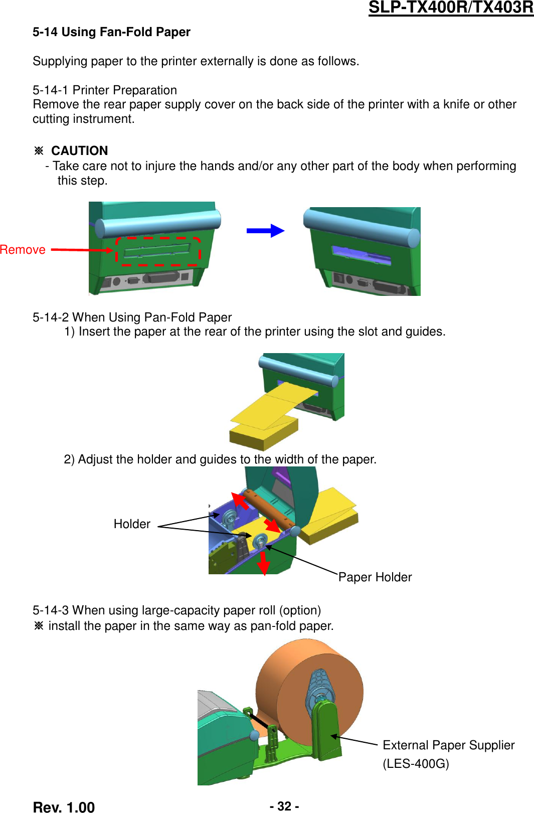  Rev. 1.00 - 32 - SLP-TX400R/TX403R 5-14 Using Fan-Fold Paper  Supplying paper to the printer externally is done as follows.  5-14-1 Printer Preparation Remove the rear paper supply cover on the back side of the printer with a knife or other cutting instrument.  ※  CAUTION - Take care not to injure the hands and/or any other part of the body when performing   this step.                                5-14-2 When Using Pan-Fold Paper      1) Insert the paper at the rear of the printer using the slot and guides.        2) Adjust the holder and guides to the width of the paper.    5-14-3 When using large-capacity paper roll (option) ※ install the paper in the same way as pan-fold paper.  Remove Paper Holder  Holder  External Paper Supplier (LES-400G) 