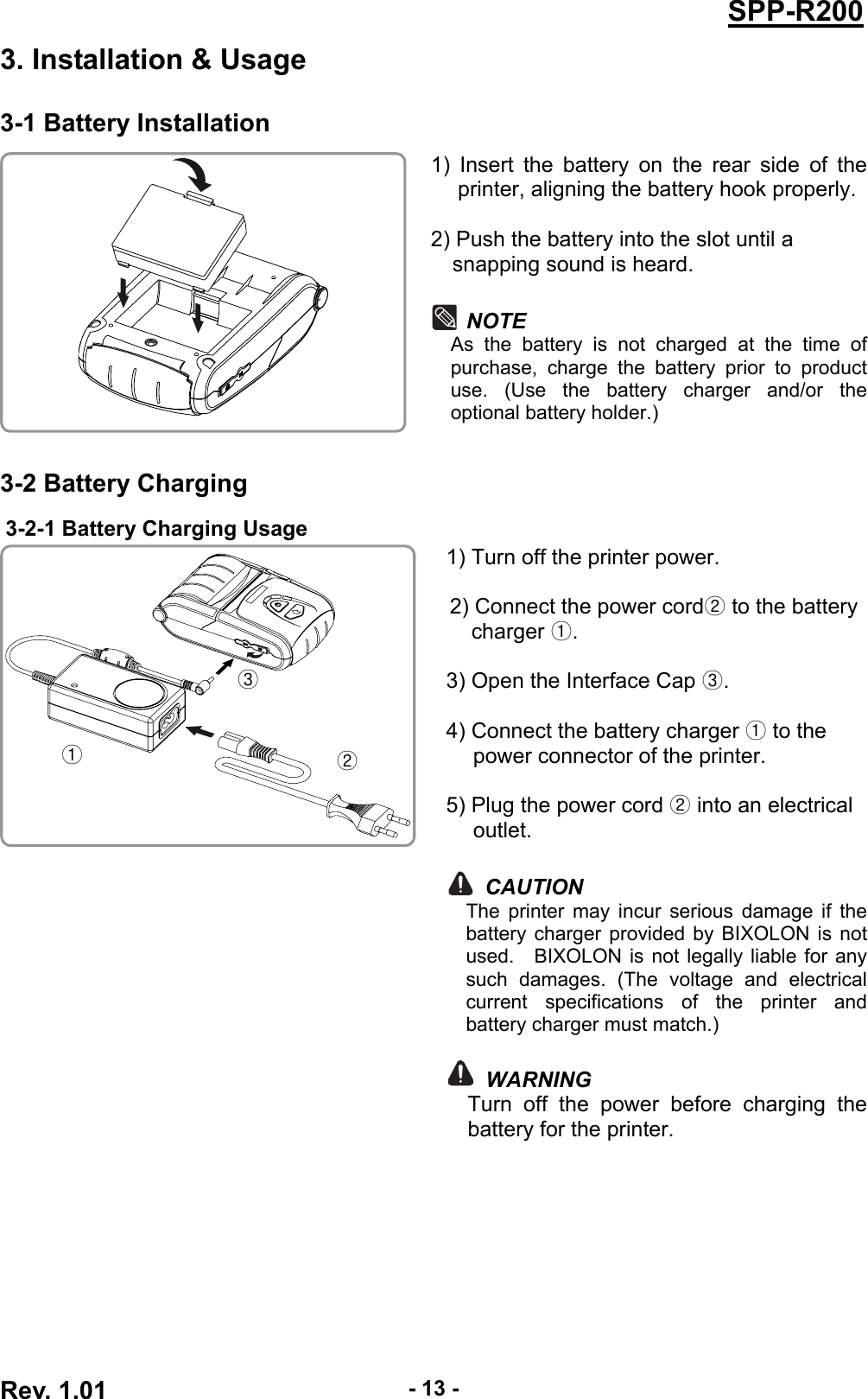  Rev. 1.01  - 13 -SPP-R2003. Installation &amp; Usage 3-1 Battery Installation 1) Insert the battery on the rear side of the printer, aligning the battery hook properly.  2) Push the battery into the slot until a   snapping sound is heard.  NOTE As the battery is not charged at the time of purchase, charge the battery prior to product use. (Use the battery charger and/or the optional battery holder.)  3-2 Battery Charging 3-2-1 Battery Charging Usage  1) Turn off the printer power.  2) Connect the power cord② to the battery charger ①.  3) Open the Interface Cap ③.  4) Connect the battery charger ① to the power connector of the printer.  5) Plug the power cord ② into an electrical outlet.  CAUTION The printer may incur serious damage if the battery charger provided by BIXOLON is not used.  BIXOLON is not legally liable for any such damages. (The voltage and electrical current specifications of the printer and battery charger must match.)   WARNING Turn off the power before charging the battery for the printer.  ① ② ③ 