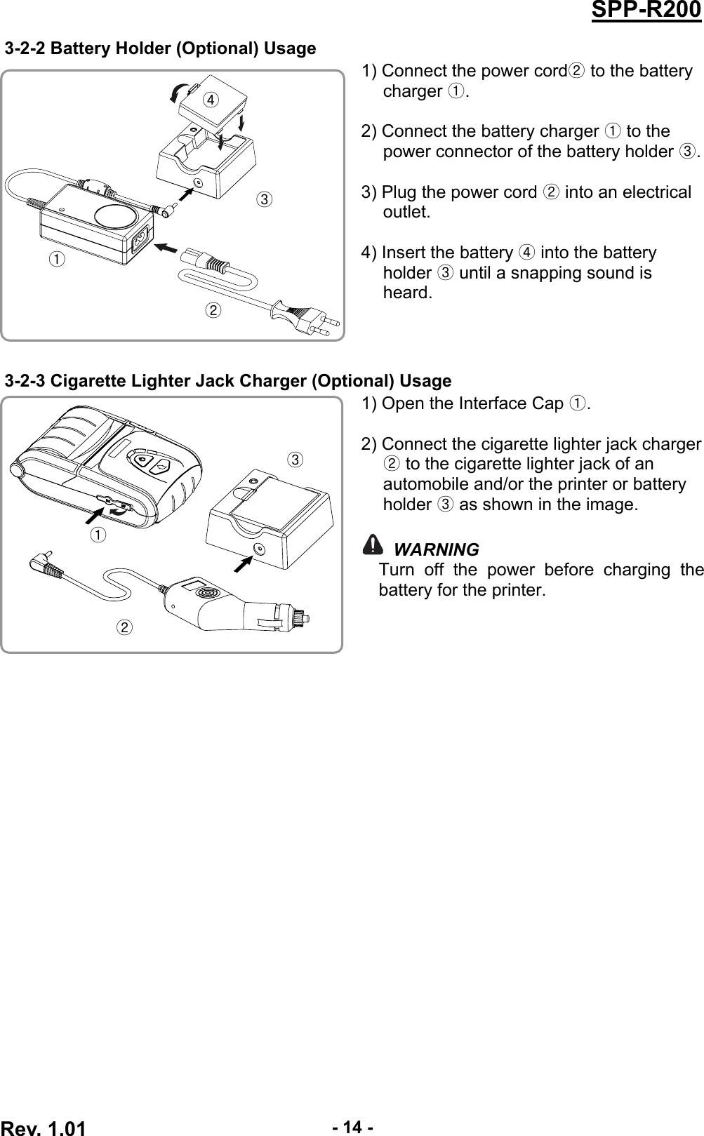  Rev. 1.01  - 14 -SPP-R2003-2-2 Battery Holder (Optional) Usage 1) Connect the power cord  to the battery ②charger .①  2) Connect the battery charger   to the ①power connector of the battery holder  .③ 3) Plug the power cord   into an electrical ②outlet.  4) Insert the battery ④ into the battery holder   until a snapping sound is ③heard.  3-2-3 Cigarette Lighter Jack Charger (Optional) Usage 1) Open the Interface Cap ①.  2) Connect the cigarette lighter jack charger ② to the cigarette lighter jack of an automobile and/or the printer or battery holder ③ as shown in the image.   WARNING Turn off the power before charging the battery for the printer.  ① ② ③ ④ ① ② ③ 