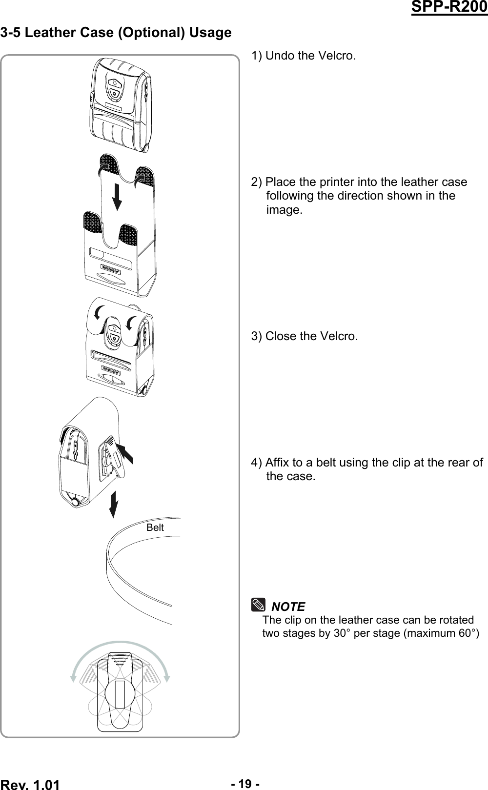  Rev. 1.01  - 19 -SPP-R2003-5 Leather Case (Optional) Usage 1) Undo the Velcro.         2) Place the printer into the leather case following the direction shown in the image.         3) Close the Velcro.         4) Affix to a belt using the clip at the rear of the case.         NOTE The clip on the leather case can be rotated two stages by 30° per stage (maximum 60°)      Belt 