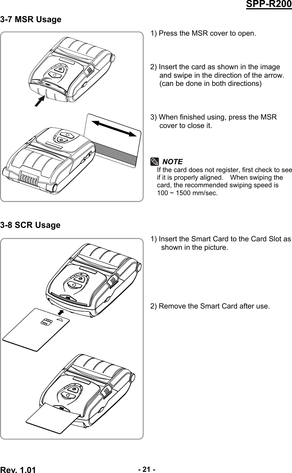  Rev. 1.01  - 21 -SPP-R2003-7 MSR Usage 1) Press the MSR cover to open.    2) Insert the card as shown in the image and swipe in the direction of the arrow. (can be done in both directions)    3) When finished using, press the MSR cover to close it.    NOTE If the card does not register, first check to see if it is properly aligned.    When swiping the card, the recommended swiping speed is   100 ~ 1500 mm/sec.    3-8 SCR Usage 1) Insert the Smart Card to the Card Slot as shown in the picture.         2) Remove the Smart Card after use.     